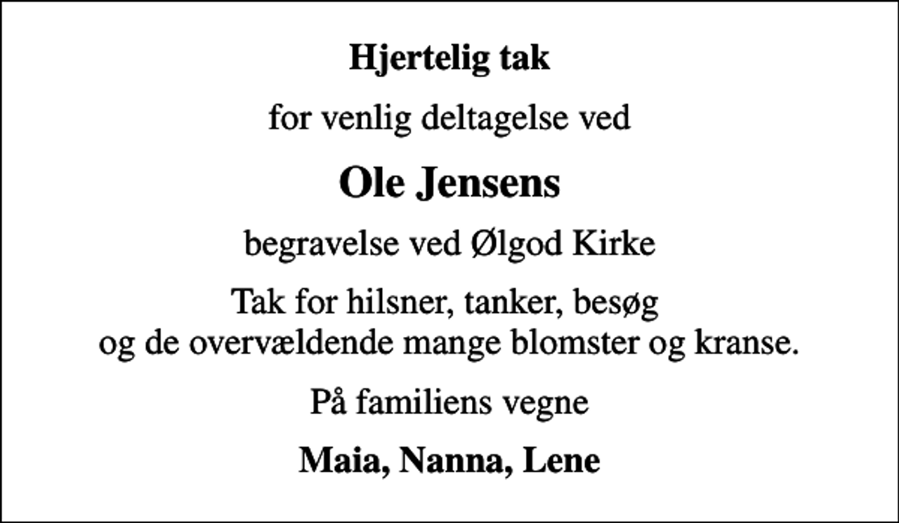 <p>Hjertelig tak<br />for venlig deltagelse ved<br />Ole Jensens<br />begravelse ved Ølgod Kirke<br />Tak for hilsner, tanker, besøg og de overvældende mange blomster og kranse.<br />På familiens vegne<br />Maia, Nanna, Lene</p>