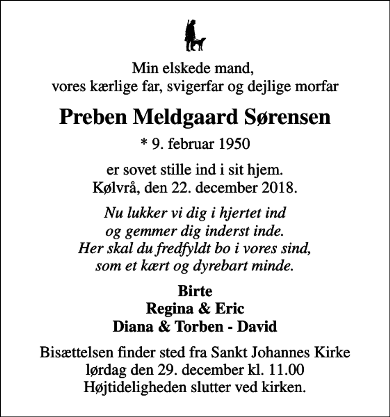 <p>Min elskede mand, vores kærlige far, svigerfar og dejlige morfar<br />Preben Meldgaard Sørensen<br />* 9. februar 1950<br />er sovet stille ind i sit hjem. Kølvrå, den 22. december 2018.<br />Nu lukker vi dig i hjertet ind og gemmer dig inderst inde. Her skal du fredfyldt bo i vores sind, som et kært og dyrebart minde.<br />Birte Regina &amp; Eric Diana &amp; Torben - David<br />Bisættelsen finder sted fra Sankt Johannes Kirke lørdag den 29. december kl. 11.00 Højtideligheden slutter ved kirken.</p>