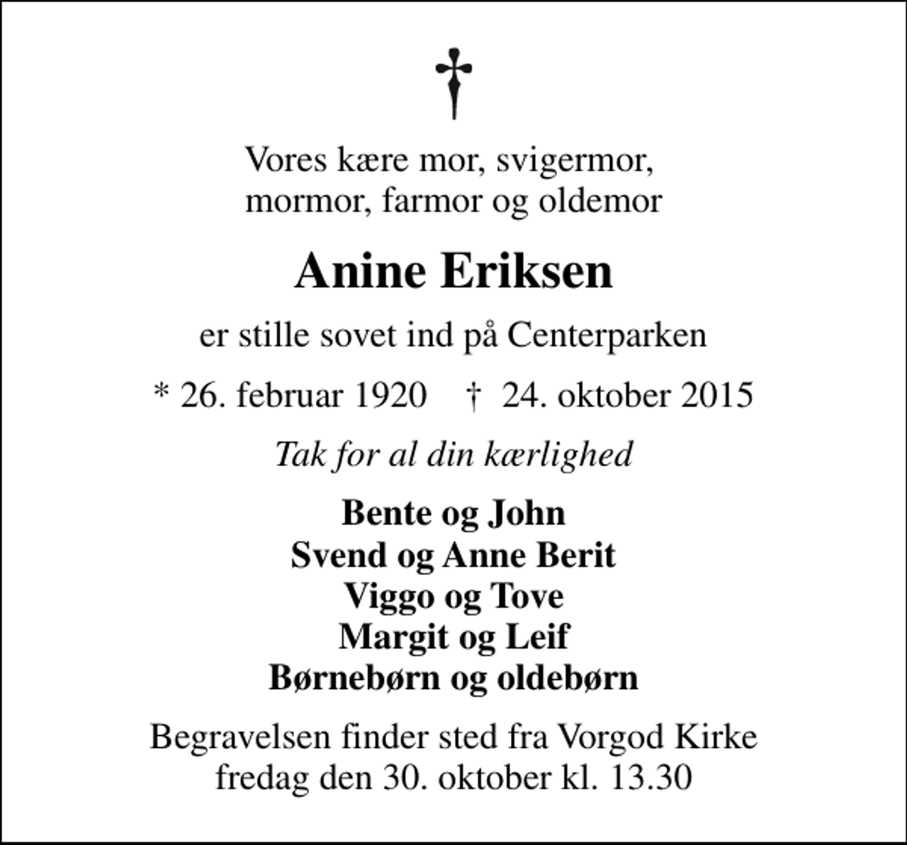 <p>Vores kære mor, svigermor, mormor, farmor og oldemor<br />Anine Eriksen<br />er stille sovet ind på Centerparken<br />* 26. februar 1920 ✝ 24. oktober 2015<br />Tak for al din kærlighed<br />Bente og John Svend og Anne Berit Viggo og Tove Margit og Leif Børnebørn og oldebørn<br />Begravelsen finder sted fra Vorgod Kirke fredag den 30. oktober kl. 13.30</p>