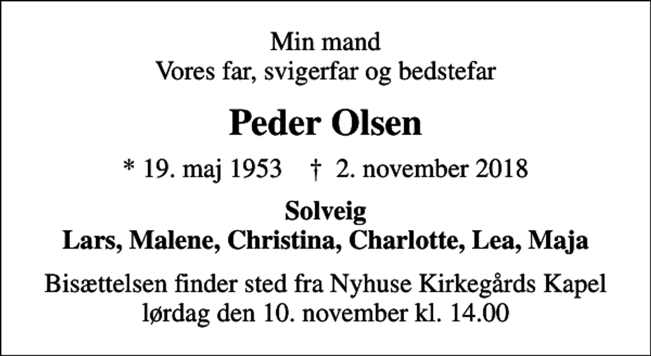 <p>Min mand Vores far, svigerfar og bedstefar<br />Peder Olsen<br />* 19. maj 1953 ✝ 2. november 2018<br />Solveig Lars, Malene, Christina, Charlotte, Lea, Maja<br />Bisættelsen finder sted fra Nyhuse Kirkegårds Kapel lørdag den 10. november kl. 14.00</p>