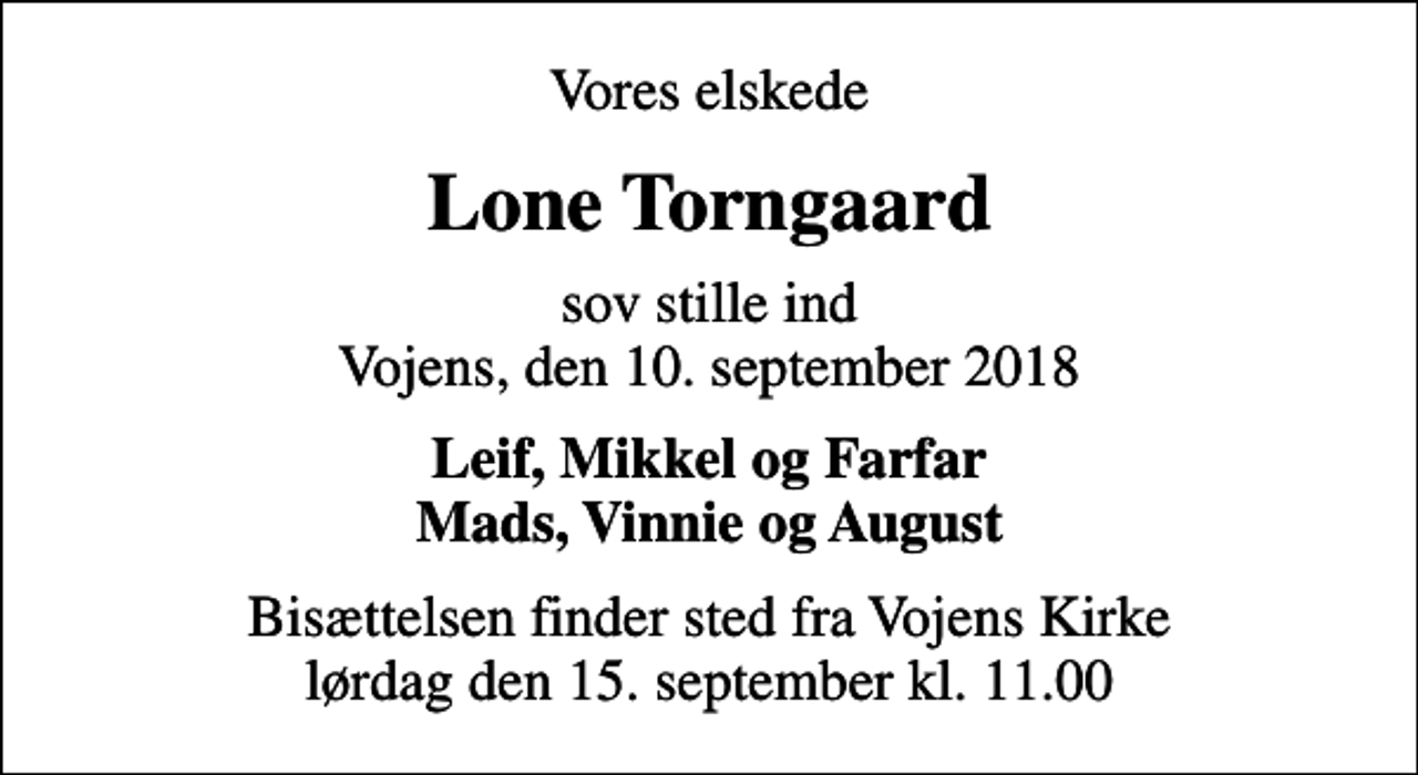 <p>Vores elskede<br />Lone Torngaard<br />sov stille ind Vojens, den 10. september 2018<br />Leif, Mikkel og Farfar Mads, Vinnie og August<br />Bisættelsen finder sted fra Vojens Kirke lørdag den 15. september kl. 11.00</p>