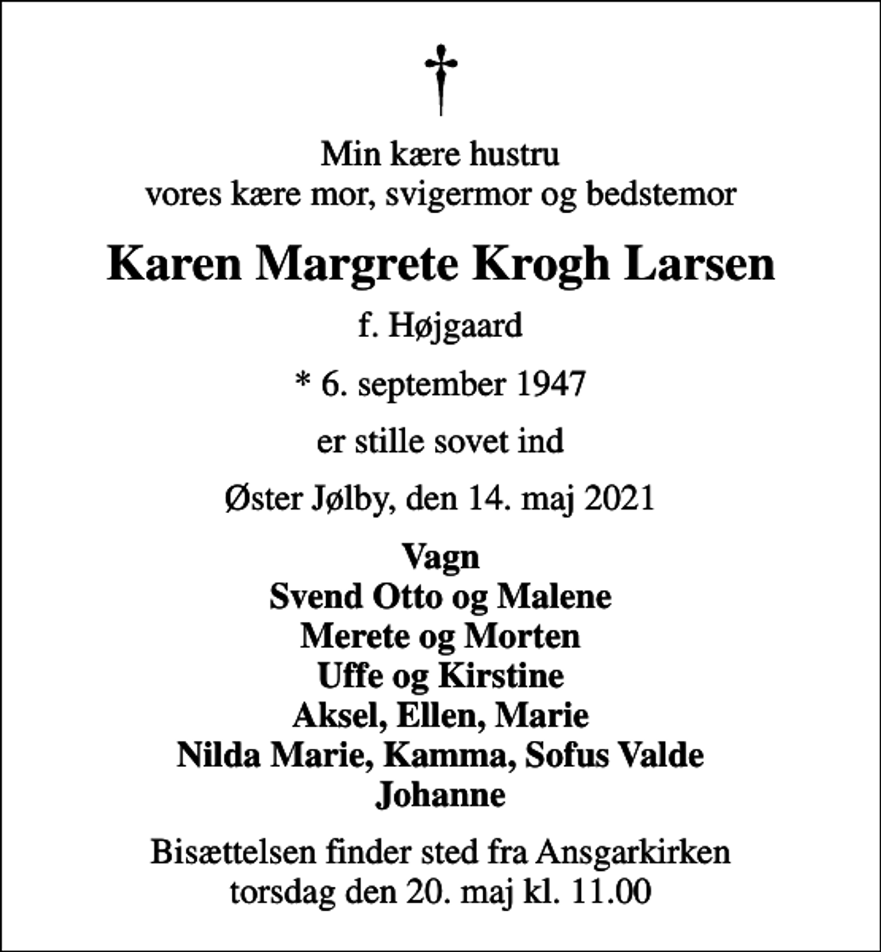 <p>Min kære hustru vores kære mor, svigermor og bedstemor<br />Karen Margrete Krogh Larsen<br />f. Højgaard<br />* 6. september 1947<br />er stille sovet ind<br />Øster Jølby, den 14. maj 2021<br />Vagn Svend Otto og Malene Merete og Morten Uffe og Kirstine Aksel, Ellen, Marie Nilda Marie, Kamma, Sofus Valde Johanne<br />Bisættelsen finder sted fra Ansgarkirken torsdag den 20. maj kl. 11.00</p>