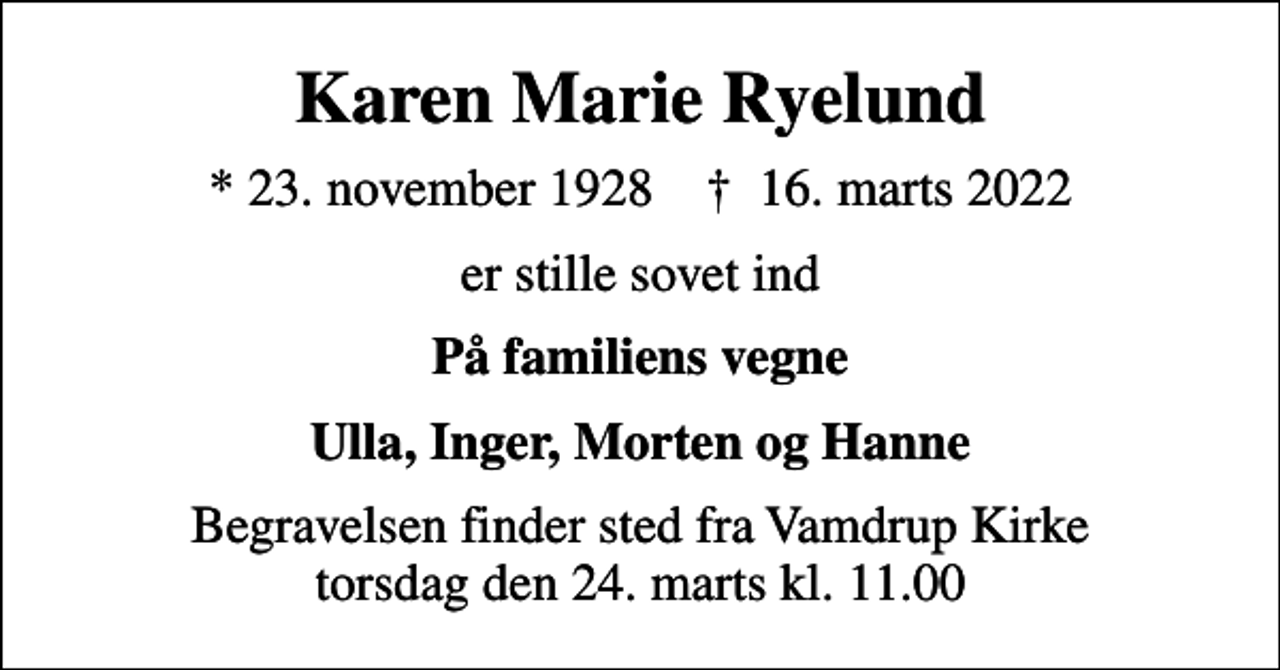 <p>Karen Marie Ryelund<br />* 23. november 1928 ✝ 16. marts 2022<br />er stille sovet ind<br />På familiens vegne<br />Ulla, Inger, Morten og Hanne<br />Begravelsen finder sted fra Vamdrup Kirke torsdag den 24. marts kl. 11.00</p>