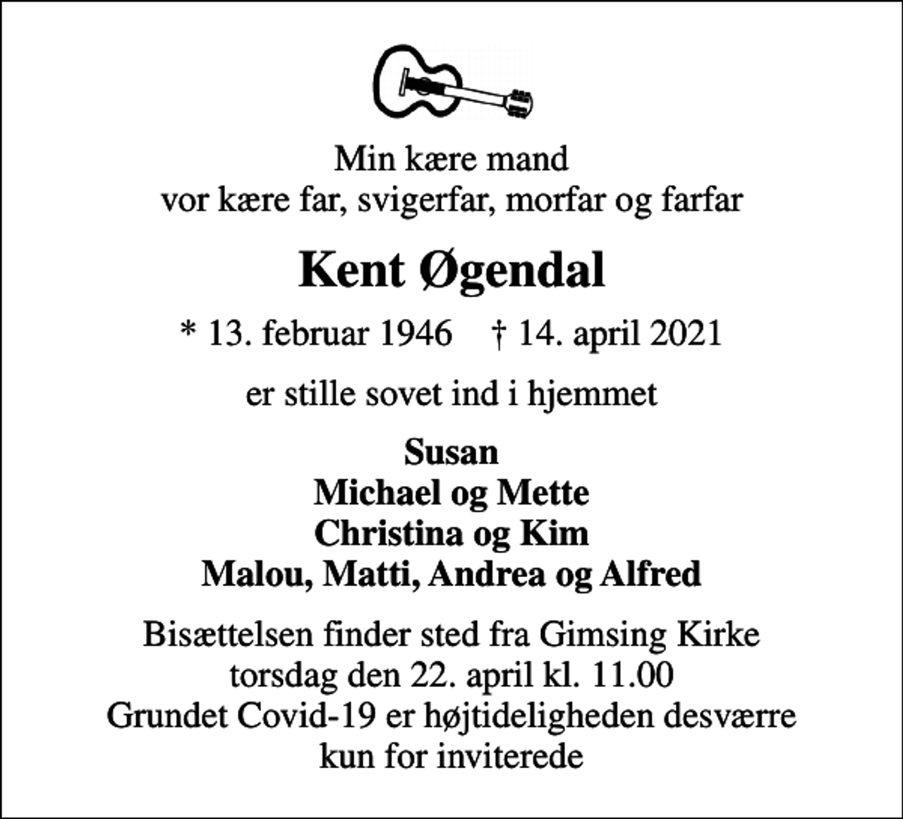<p>Min kære mand vor kære far, svigerfar, morfar og farfar<br />Kent Øgendal<br />* 13. februar 1946 ✝ 14. april 2021<br />er stille sovet ind i hjemmet<br />Susan Michael og Mette Christina og Kim Malou, Matti, Andrea og Alfred<br />Bisættelsen finder sted fra Gimsing Kirke torsdag den 22. april kl. 11.00 Grundet Covid-19 er højtideligheden desværre kun for inviterede</p>