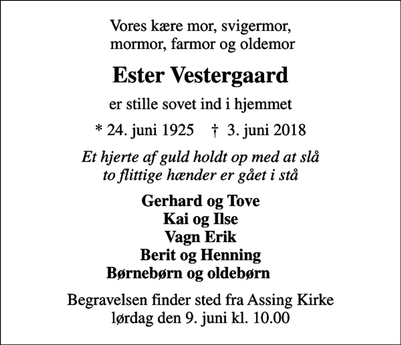 <p>Vores kære mor, svigermor, mormor, farmor og oldemor<br />Ester Vestergaard<br />er stille sovet ind i hjemmet<br />* 24. juni 1925 ✝ 3. juni 2018<br />Et hjerte af guld holdt op med at slå to flittige hænder er gået i stå<br />Gerhard og Tove Kai og Ilse Vagn Erik Berit og Henning Børnebørn og oldebørn<br />Begravelsen finder sted fra Assing Kirke lørdag den 9. juni kl. 10.00</p>
