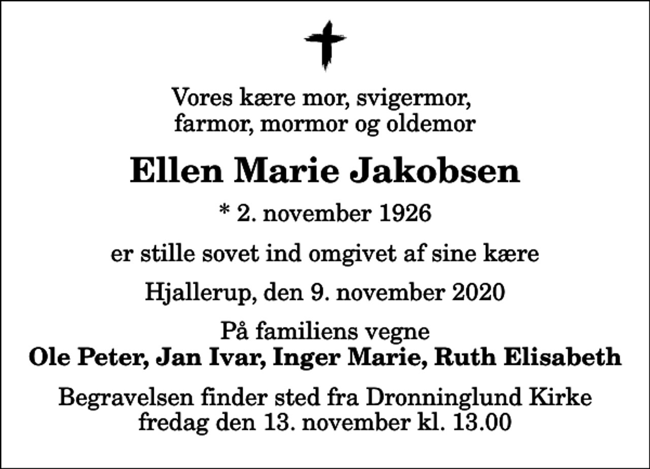 <p>Vores kære mor, svigermor, farmor, mormor og oldemor<br />Ellen Marie Jakobsen<br />* 2. november 1926<br />er stille sovet ind omgivet af sine kære<br />Hjallerup, den 9. november 2020<br />På familiens vegne<br />Ole Peter, Jan Ivar, Inger Marie, Ruth Elisabeth<br />Begravelsen finder sted fra Dronninglund Kirke fredag den 13. november kl. 13.00</p>