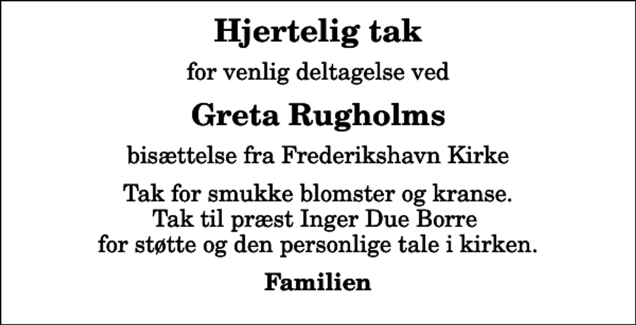 <p>Hjertelig tak<br />for venlig deltagelse ved<br />Greta Rugholms<br />bisættelse fra Frederikshavn Kirke<br />Tak for smukke blomster og kranse. Tak til præst Inger Due Borre for støtte og den personlige tale i kirken.<br />Familien</p>