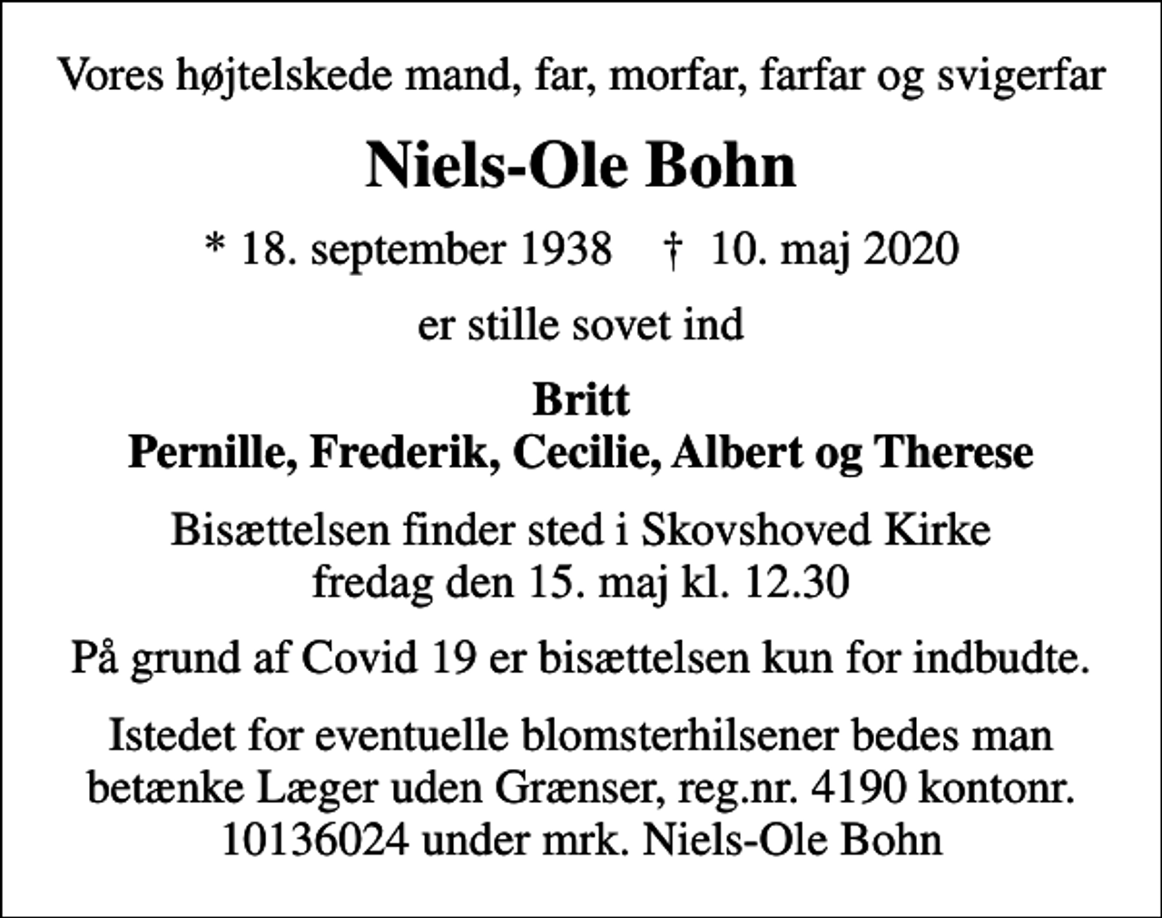 <p>Vores højtelskede mand, far, morfar, farfar og svigerfar<br />Niels-Ole Bohn<br />* 18. september 1938 ✝ 10. maj 2020<br />er stille sovet ind<br />Britt Pernille, Frederik, Cecilie, Albert og Therese<br />Bisættelsen finder sted i Skovshoved Kirke fredag den 15. maj kl. 12.30<br />På grund af Covid 19 er bisættelsen kun for indbudte.<br />Istedet for eventuelle blomsterhilsener bedes man betænke Læger uden Grænser, reg.nr. 4190 kontonr. 10136024 under mrk. Niels-Ole Bohn</p>