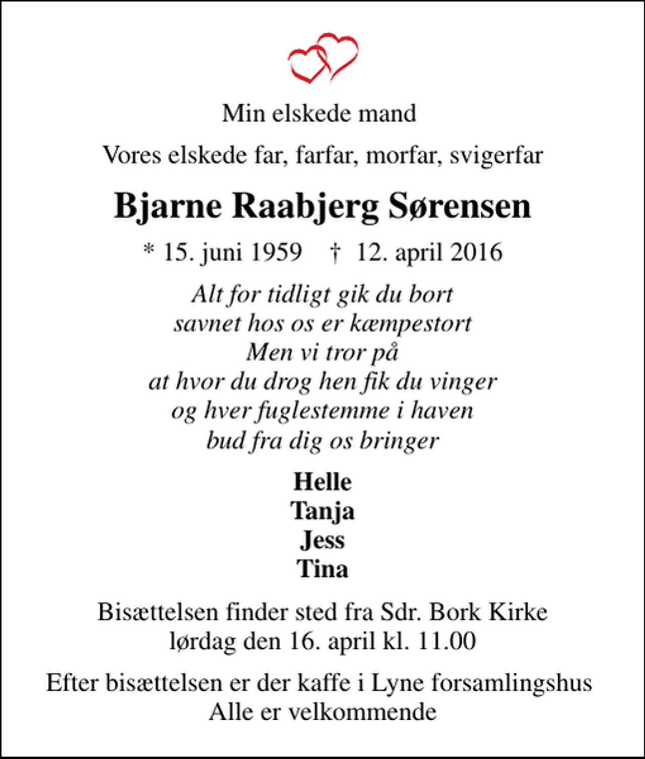 <p>Min elskede mand<br />Vores elskede far, farfar, morfar, svigerfar<br />Bjarne Raabjerg Sørensen<br />* 15. juni 1959 ✝ 12. april 2016<br />Alt for tidligt gik du bort savnet hos os er kæmpestort Men vi tror på at hvor du drog hen fik du vinger og hver fuglestemme i haven bud fra dig os bringer<br />Helle Tanja Jess Tina<br />Bisættelsen finder sted fra Sdr. Bork Kirke lørdag den 16. april kl. 11.00<br />Efter bisættelsen er der kaffe i Lyne forsamlingshus Alle er velkommende</p>