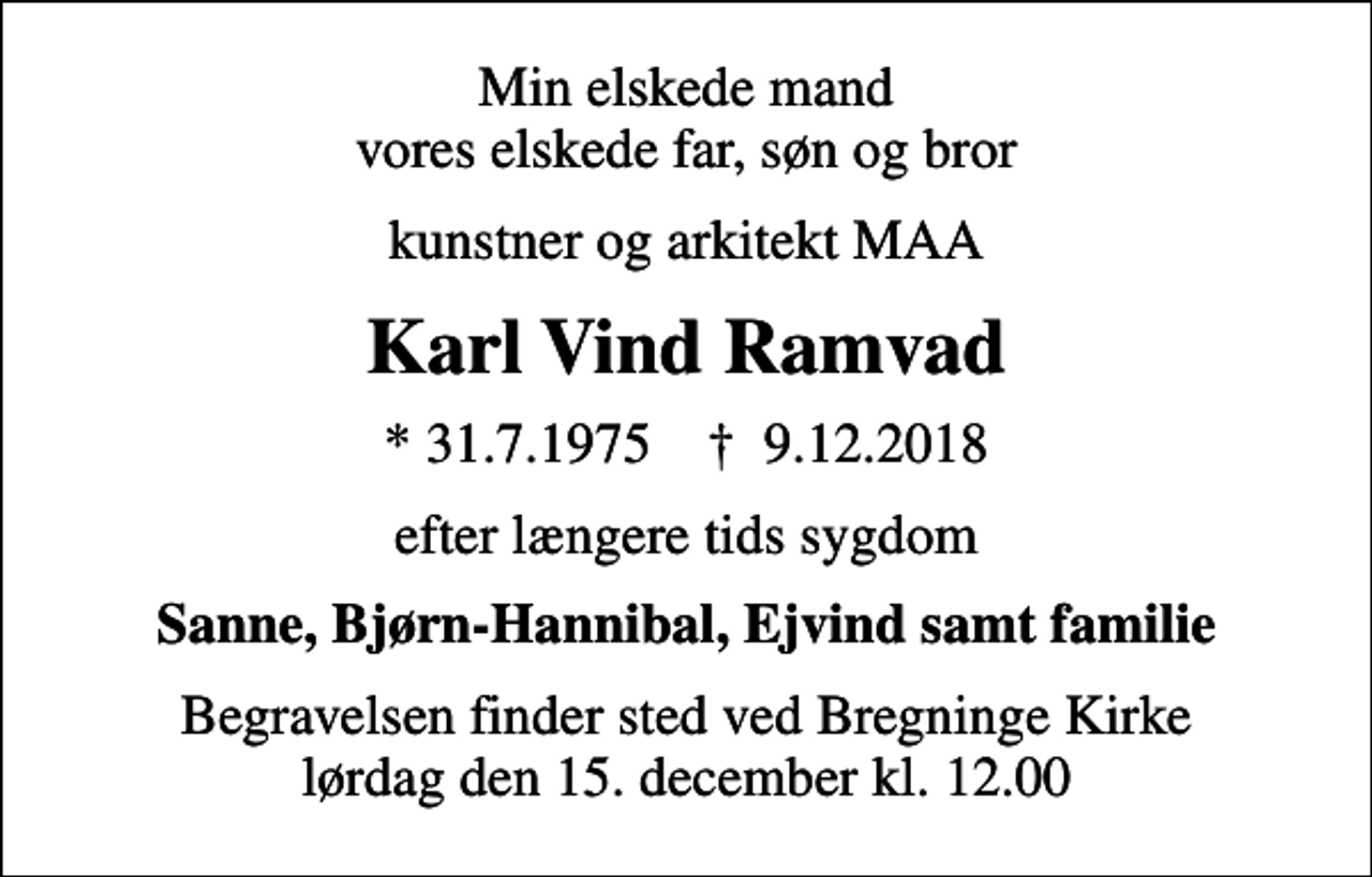 <p>Min elskede mand vores elskede far, søn og bror<br />kunstner og arkitekt MAA<br />Karl Vind Ramvad<br />* 31.7.1975 ✝ 9.12.2018<br />efter længere tids sygdom<br />Sanne, Bjørn-Hannibal, Ejvind samt familie<br />Begravelsen finder sted ved Bregninge Kirke lørdag den 15. december kl. 12.00</p>