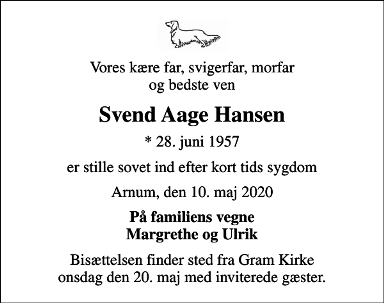 <p>Vores kære far, svigerfar, morfar og bedste ven<br />Svend Aage Hansen<br />* 28. juni 1957<br />er stille sovet ind efter kort tids sygdom<br />Arnum, den 10. maj 2020<br />På familiens vegne Margrethe og Ulrik<br />Bisættelsen finder sted fra Gram Kirke onsdag den 20. maj med inviterede gæster.</p>