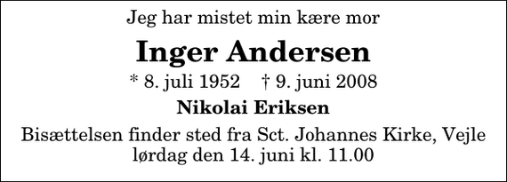 <p>Jeg har mistet min kære mor<br />Inger Andersen<br />* 8. juli 1952 ✝ 9. juni 2008<br />Nikolai Eriksen<br />Bisættelsen finder sted fra Sct. Johannes Kirke, Vejle lørdag den 14. juni kl. 11.00</p>