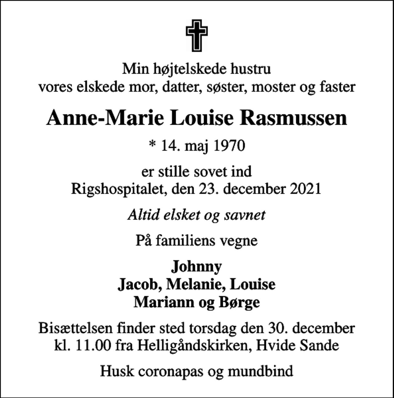 <p>Min højtelskede hustru vores elskede mor, datter, søster, moster og faster<br />Anne-Marie Louise Rasmussen<br />* 14. maj 1970<br />er stille sovet ind Rigshospitalet, den 23. december 2021<br />Altid elsket og savnet<br />På familiens vegne<br />Johnny Jacob, Melanie, Louise Mariann og Børge<br />Bisættelsen finder sted torsdag den 30. december kl. 11.00 fra Helligåndskirken, Hvide Sande<br />Husk coronapas og mundbind</p>