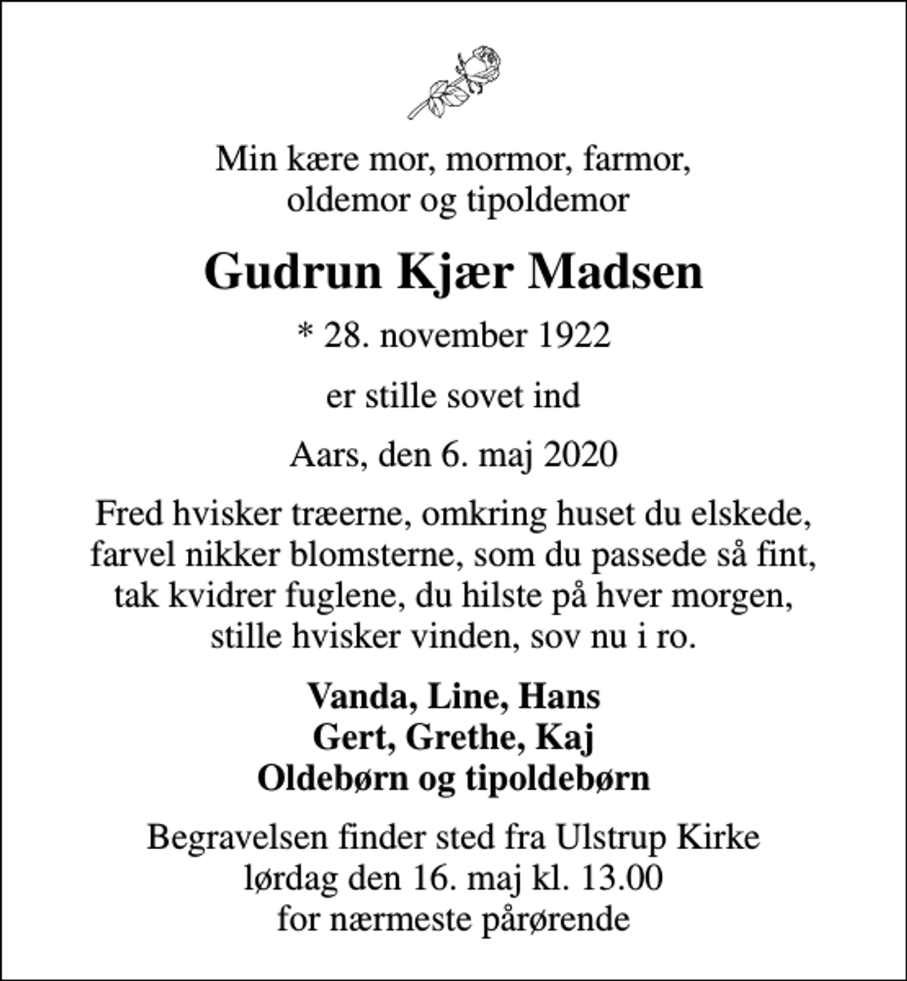 <p>Min kære mor, mormor, farmor, oldemor og tipoldemor<br />Gudrun Kjær Madsen<br />* 28. november 1922<br />er stille sovet ind<br />Aars, den 6. maj 2020<br />Fred hvisker træerne, omkring huset du elskede, farvel nikker blomsterne, som du passede så fint, tak kvidrer fuglene, du hilste på hver morgen, stille hvisker vinden, sov nu i ro.<br />Vanda, Line, Hans Gert, Grethe, Kaj Oldebørn og tipoldebørn<br />Begravelsen finder sted fra Ulstrup Kirke lørdag den 16. maj kl. 13.00 for nærmeste pårørende</p>