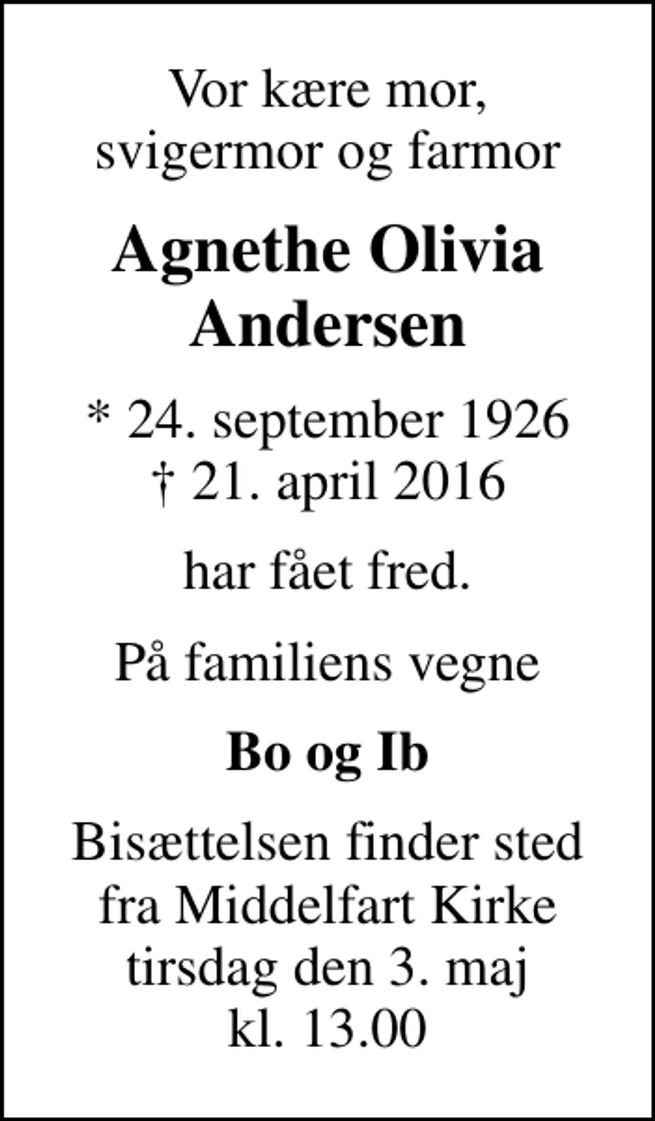 <p>Vor kære mor, svigermor og farmor<br />Agnethe Olivia Andersen<br />* 24. september 1926<br />✝ 21. april 2016<br />har fået fred.<br />På familiens vegne<br />Bo og Ib<br />Bisættelsen finder sted fra Middelfart Kirke tirsdag den 3. maj kl. 13.00</p>
