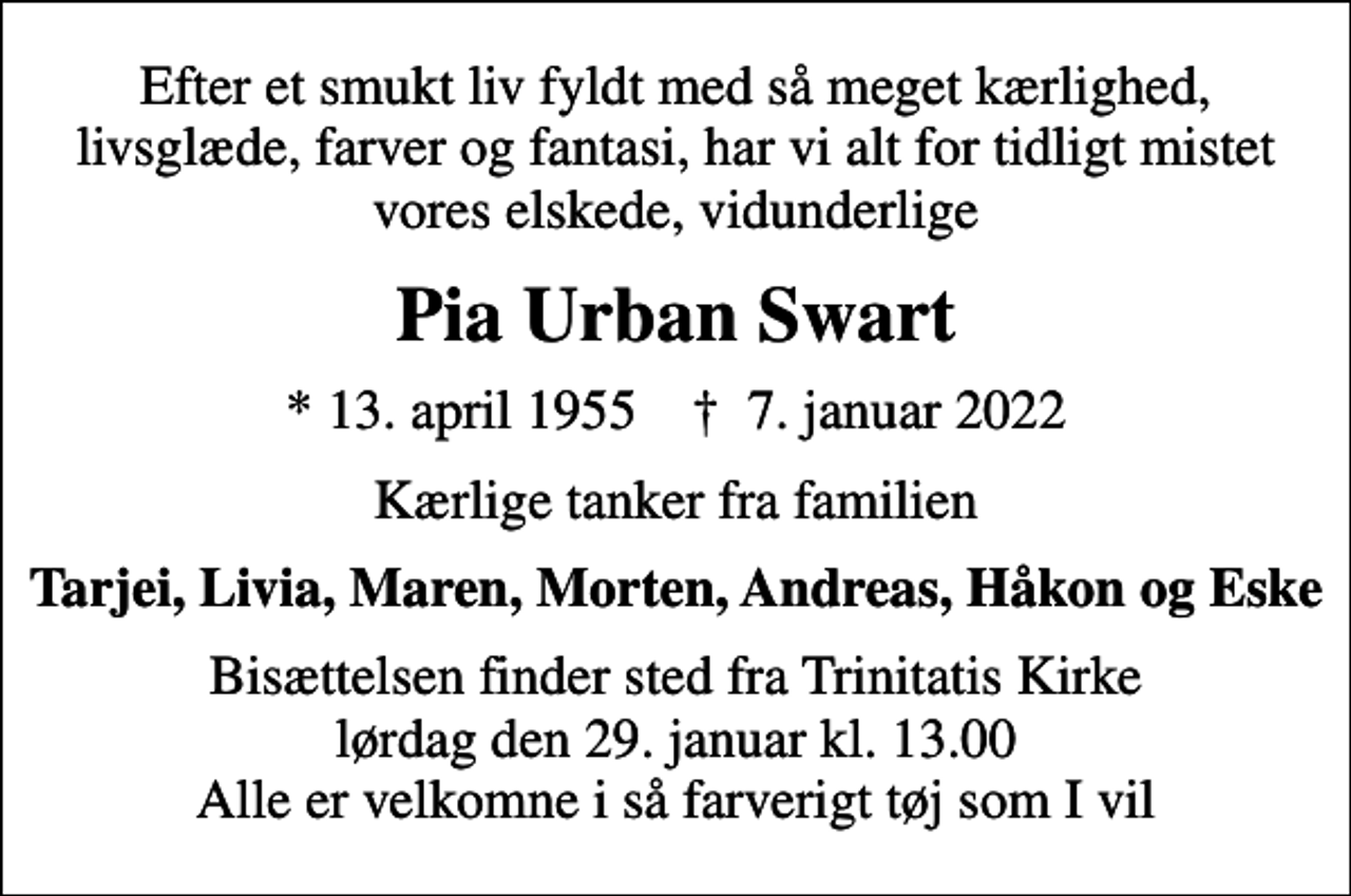 <p>Efter et smukt liv fyldt med så meget kærlighed, livsglæde, farver og fantasi, har vi alt for tidligt mistet vores elskede, vidunderlige<br />Pia Urban Swart<br />* 13. april 1955 ✝ 7. januar 2022<br />Kærlige tanker fra familien<br />Tarjei, Livia, Maren, Morten, Andreas, Håkon, Eske<br />Bisættelsen finder sted fra Trinitatis Kirke lørdag den 29. januar kl. 13.00 Alle er velkomne i så farverigt tøj som I vil</p>