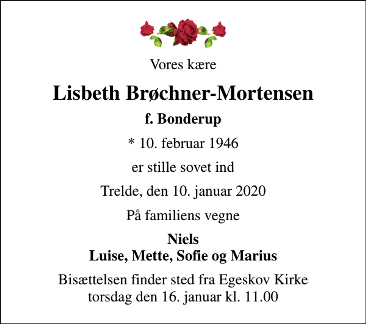 <p>Vores kære<br />Lisbeth Brøchner-Mortensen<br />f. Bonderup<br />* 10. februar 1946<br />er stille sovet ind<br />Trelde, den 10. januar 2020<br />På familiens vegne<br />Niels Luise, Mette, Sofie og Marius<br />Bisættelsen finder sted fra Egeskov Kirke torsdag den 16. januar kl. 11.00</p>