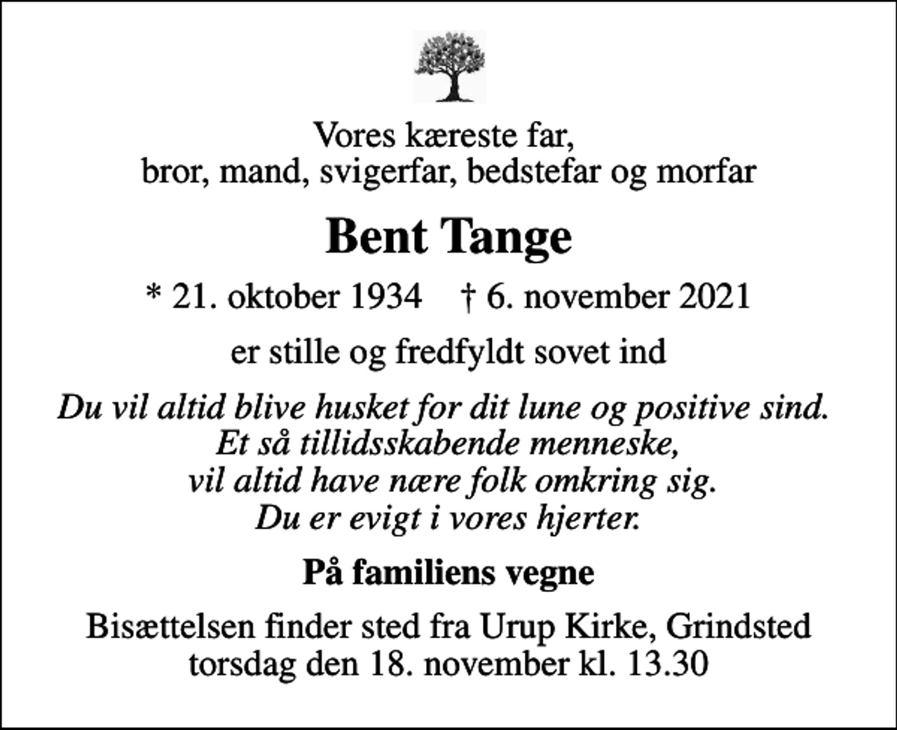 <p>Vores kæreste far, bror, mand, svigerfar, bedstefar og morfar<br />Bent Tange<br />* 21. oktober 1934 ✝ 6. november 2021<br />er stille og fredfyldt sovet ind<br />Du vil altid blive husket for dit lune og positive sind. Et så tillidsskabende menneske, vil altid have nære folk omkring sig. Du er evigt i vores hjerter.<br />På familiens vegne<br />Bisættelsen finder sted fra Urup Kirke, Grindsted torsdag den 18. november kl. 13.30</p>