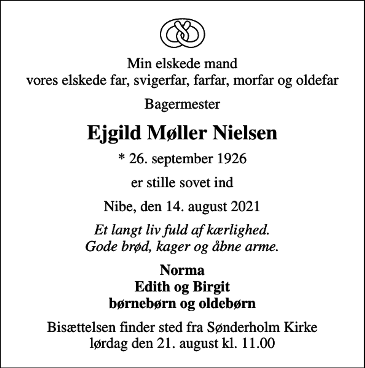 <p>Min elskede mand vores elskede far, svigerfar, farfar, morfar og oldefar<br />Bagermester<br />Ejgild Møller Nielsen<br />* 26. september 1926<br />er stille sovet ind<br />Nibe, den 14. august 2021<br />Et langt liv fuld af kærlighed. Gode brød, kager og åbne arme.<br />Norma Edith og Birgit børnebørn og oldebørn<br />Bisættelsen finder sted fra Sønderholm Kirke lørdag den 21. august kl. 11.00</p>