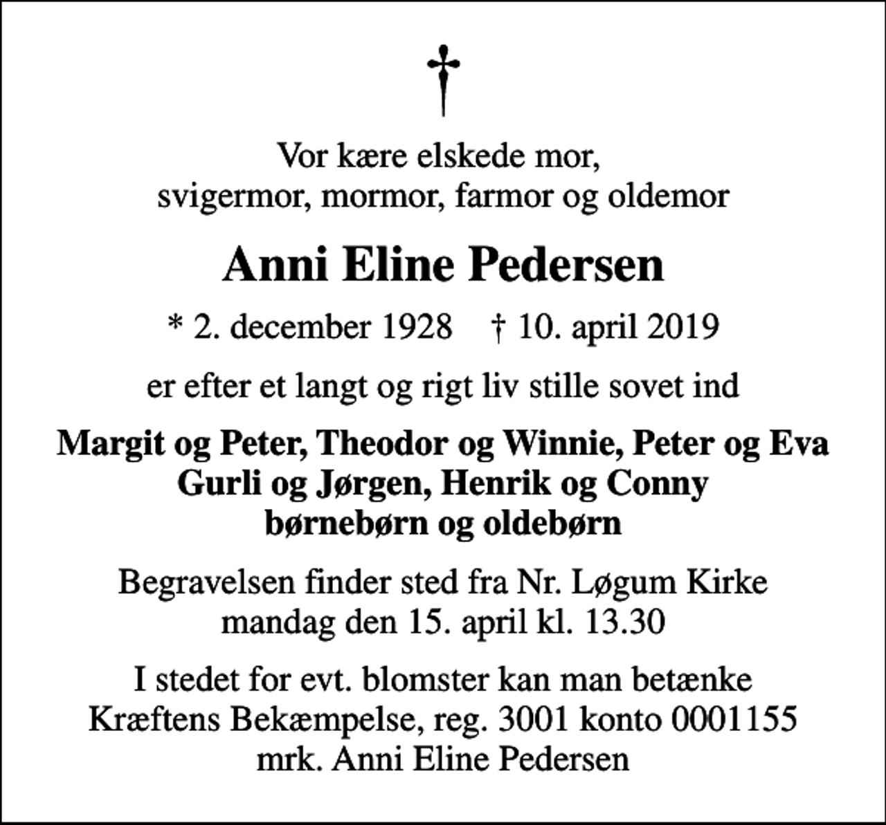 <p>Vor kære elskede mor, svigermor, mormor, farmor og oldemor<br />Anni Eline Pedersen<br />* 2. december 1928 ✝ 10. april 2019<br />er efter et langt og rigt liv stille sovet ind<br />Margit og Peter, Theodor og Winnie, Peter og Eva Gurli og Jørgen, Henrik og Conny børnebørn og oldebørn<br />Begravelsen finder sted fra Nr. Løgum Kirke mandag den 15. april kl. 13.30<br />I stedet for evt. blomster kan man betænke<br />Kræftens Bekæmpelse reg.3001konto0001155mrk. Anni Eline<br />Pedersen</p>