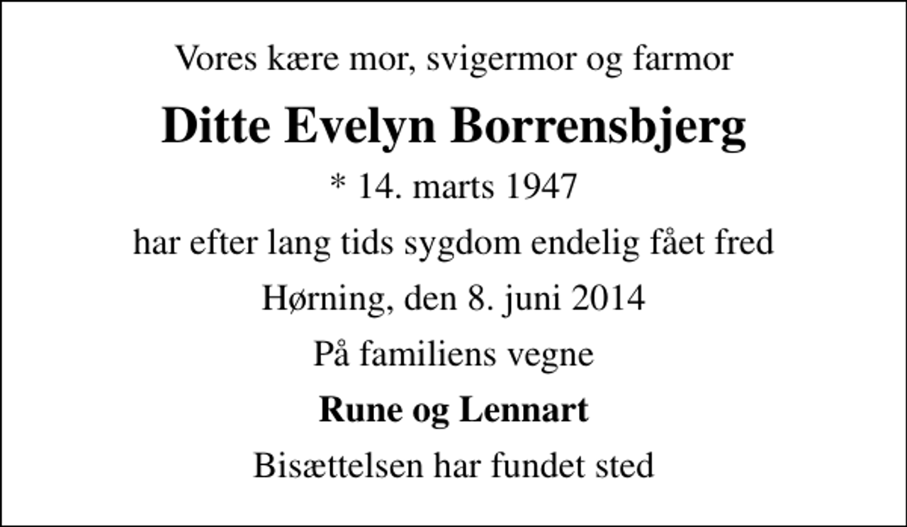 <p>Vores kære mor, svigermor og farmor<br />Ditte Evelyn Borrensbjerg<br />* 14. marts 1947<br />har efter lang tids sygdom endelig fået fred<br />Hørning, den 8. juni 2014<br />På familiens vegne<br />Rune og Lennart<br />Bisættelsen har fundet sted</p>