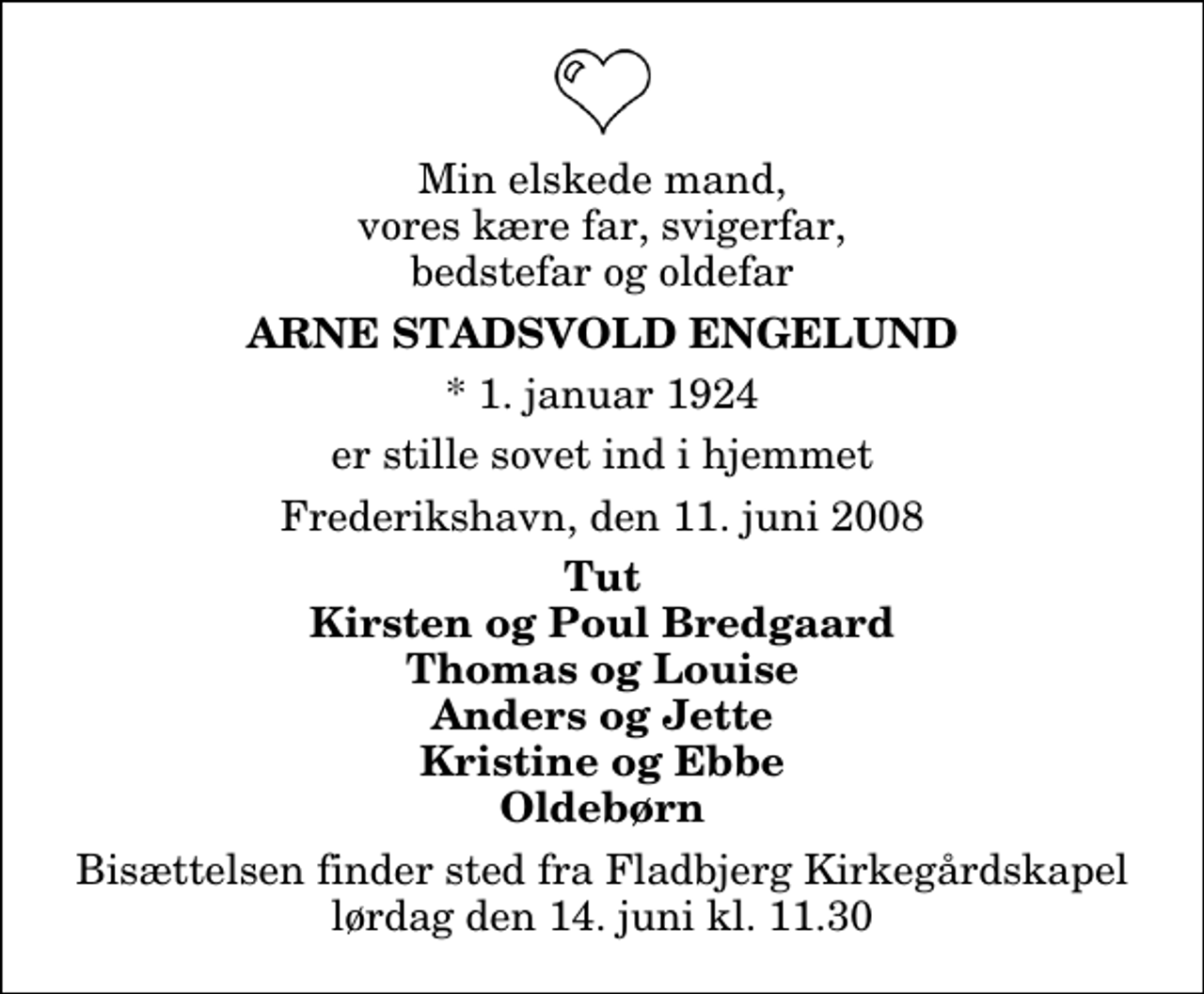 <p>Min elskede mand, vores kære far, svigerfar, bedstefar og oldefar<br />Arne Stadsvold Engelund<br />* 1. januar 1924<br />er stille sovet ind i hjemmet<br />Frederikshavn, den 11. juni 2008<br />Tut Kirsten og Poul Bredgaard Thomas og Louise Anders og Jette Kristine og Ebbe Oldebørn<br />Bisættelsen finder sted fra Fladbjerg Kirkegårdskapel lørdag den 14. juni kl. 11.30</p>