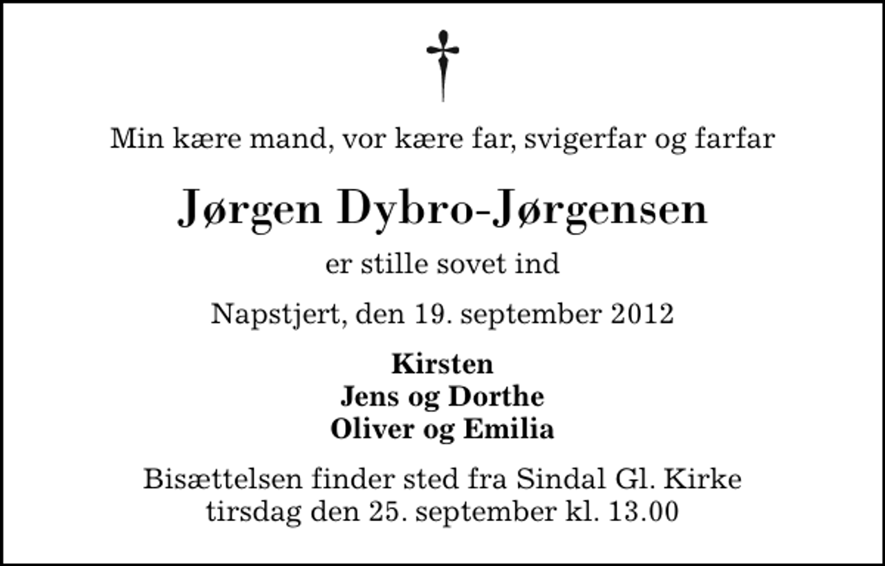 <p>Min kære mand, vor kære far, svigerfar og farfar<br />Jørgen Dybro-Jørgensen<br />er stille sovet ind<br />Napstjert, den 19. september 2012<br />Kirsten Jens og Dorthe Oliver og Emilia<br />Bisættelsen finder sted fra Sindal Gl. Kirke tirsdag den 25. september kl. 13.00</p>