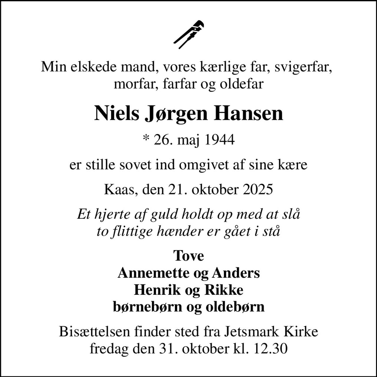 Min elskede mand, vores kærlige far, svigerfar,  morfar, farfar og oldefar
Niels Jørgen Hansen
* 26. maj 1944
er stille sovet ind omgivet af sine kære
Kaas, den 21. oktober 2025
Et hjerte af guld holdt op med at slå to flittige hænder er gået i stå
Tove Annemette og Anders Henrik og Rikke børnebørn og oldebørn
Bisættelsen finder sted fra Jetsmark Kirke  fredag den 31. oktober kl. 12.30