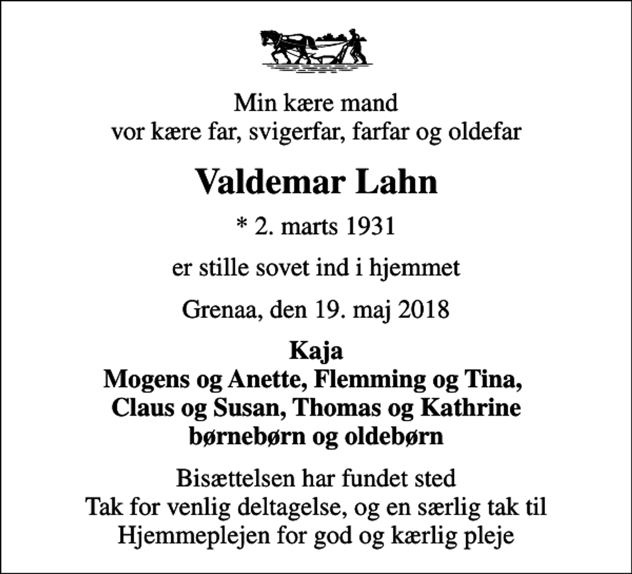 <p>Min kære mand vor kære far, svigerfar, farfar og oldefar<br />Valdemar Lahn<br />* 2. marts 1931<br />er stille sovet ind i hjemmet<br />Grenaa, den 19. maj 2018<br />Kaja Mogens og Anette, Flemming og Tina, Claus og Susan, Thomas og Kathrine børnebørn og oldebørn<br />Bisættelsen har fundet sted Tak for venlig deltagelse, og en særlig tak til Hjemmeplejen for god og kærlig pleje</p>
