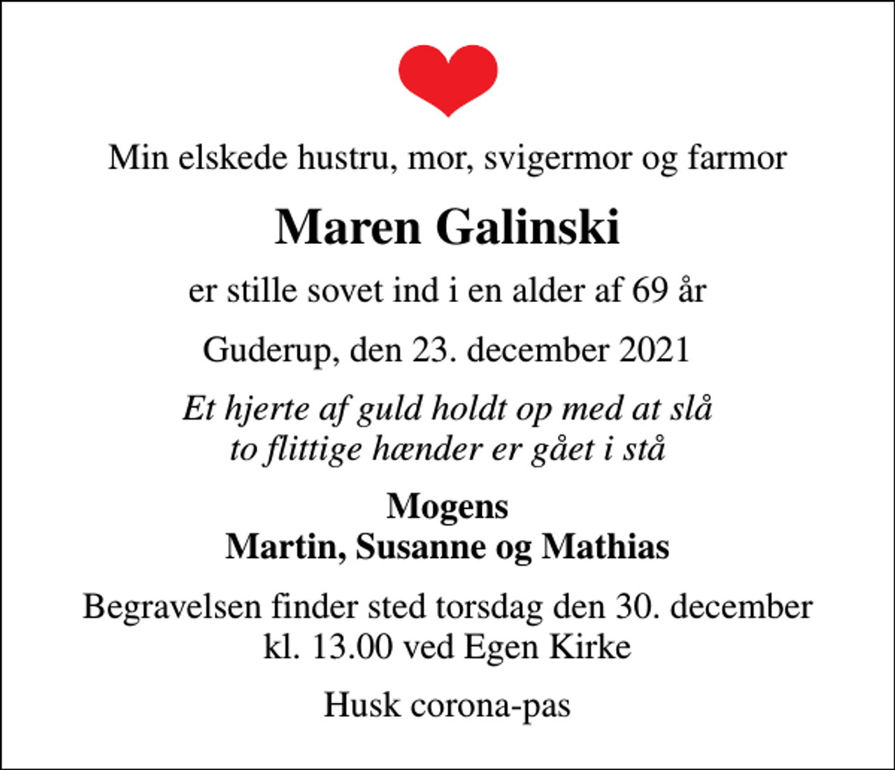 <p>Min elskede hustru, mor, svigermor og farmor<br />Maren Galinski<br />er stille sovet ind i en alder af 69 år<br />Guderup, den 23. december 2021<br />Et hjerte af guld holdt op med at slå to flittige hænder er gået i stå<br />Mogens Martin, Susanne og Mathias<br />Begravelsen finder sted torsdag den 30. december kl. 13.00 ved Egen Kirke<br />Husk corona-pas</p>