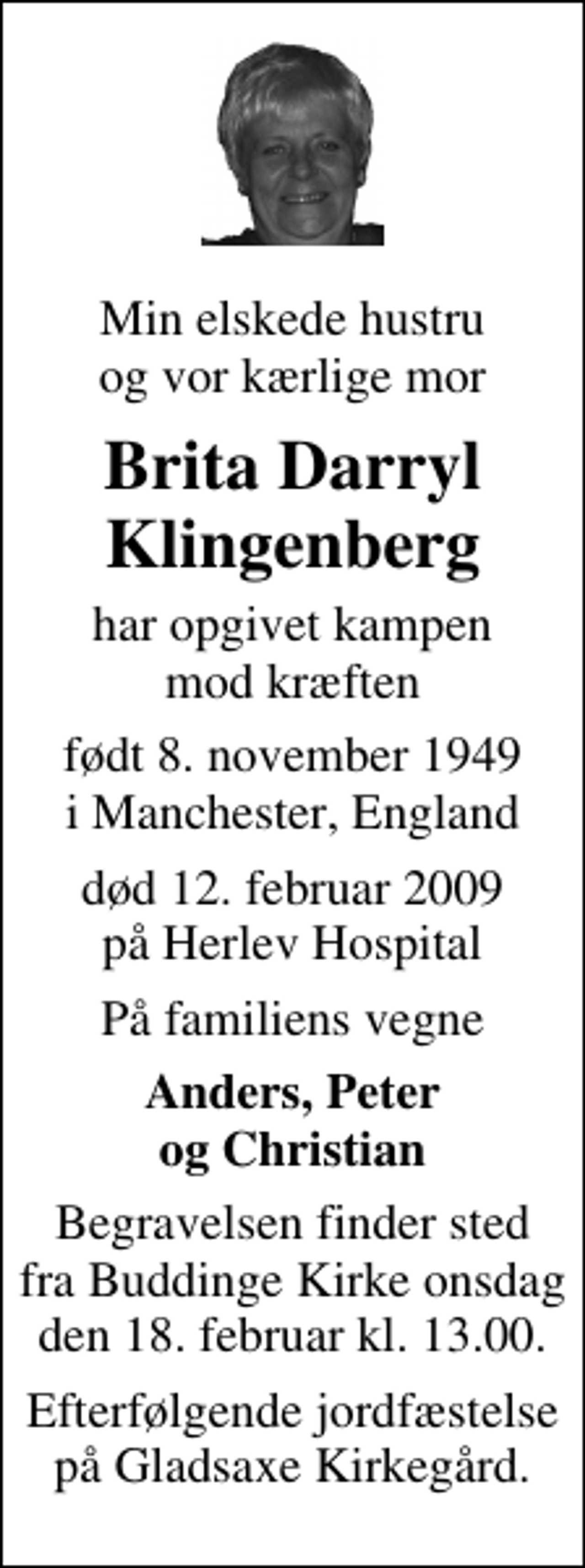 <p>Min elskede hustru og vor kærlige mor<br />Brita Darryl Klingenberg<br />har opgivet kampen mod kræften<br />født 8. november 1949 i Manchester, England<br />død 12. februar 2009 på Herlev Hospital<br />På familiens vegne<br />Anders, Peter og Christian<br />Begravelsen finder sted fra Buddinge Kirke onsdag den 18. februar kl. 13.00<br />Efterfølgende jordfæstelse på Gladsaxe Kirkegård.</p>