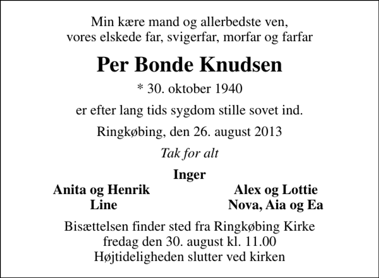 <p>Min kære mand og allerbedste ven, vores elskede far, svigerfar, morfar og farfar<br />Per Bonde Knudsen<br />* 30. oktober 1940<br />er efter lang tids sygdom stille sovet ind.<br />Ringkøbing, den 26. august 2013<br />Tak for alt<br />Inger<br />Anita og Henrik<br />Alex og Lottie<br />Line<br />Nova, Aia og Ea<br />Bisættelsen finder sted fra Ringkøbing Kirke fredag den 30. august kl. 11.00 Højtideligheden slutter ved kirken</p>