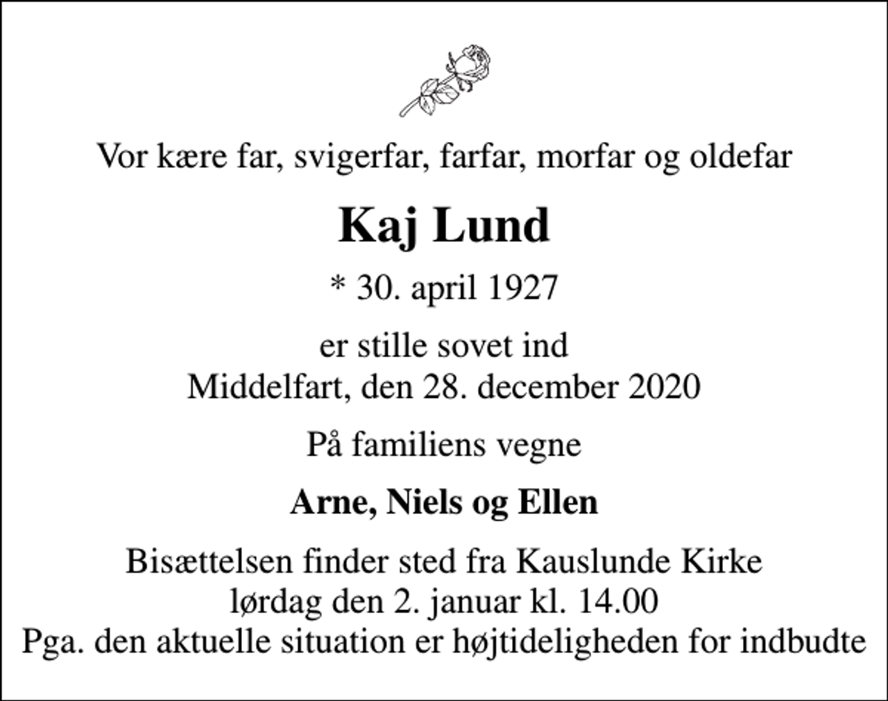 <p>Vor kære far, svigerfar, farfar, morfar og oldefar<br />Kaj Lund<br />* 30. april 1927<br />er stille sovet ind Middelfart, den 28. december 2020<br />På familiens vegne<br />Arne, Niels og Ellen<br />Bisættelsen finder sted fra Kauslunde Kirke lørdag den 2. januar kl. 14.00 Pga. den aktuelle situation er højtideligheden for indbudte</p>