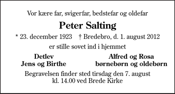 <p>Vor kære far, svigerfar, bedstefar og oldefar<br />Peter Salting<br />* 23. december 1923 ✝ Bredebro, d. 1. august 2012<br />er stille sovet ind i hjemmet<br />Detlev<br />Alfred og Rosa<br />Jens og Birthe<br />børnebørn og oldebørn<br />Begravelsen finder sted tirsdag den 7. august kl. 14.00 ved Brede Kirke</p>