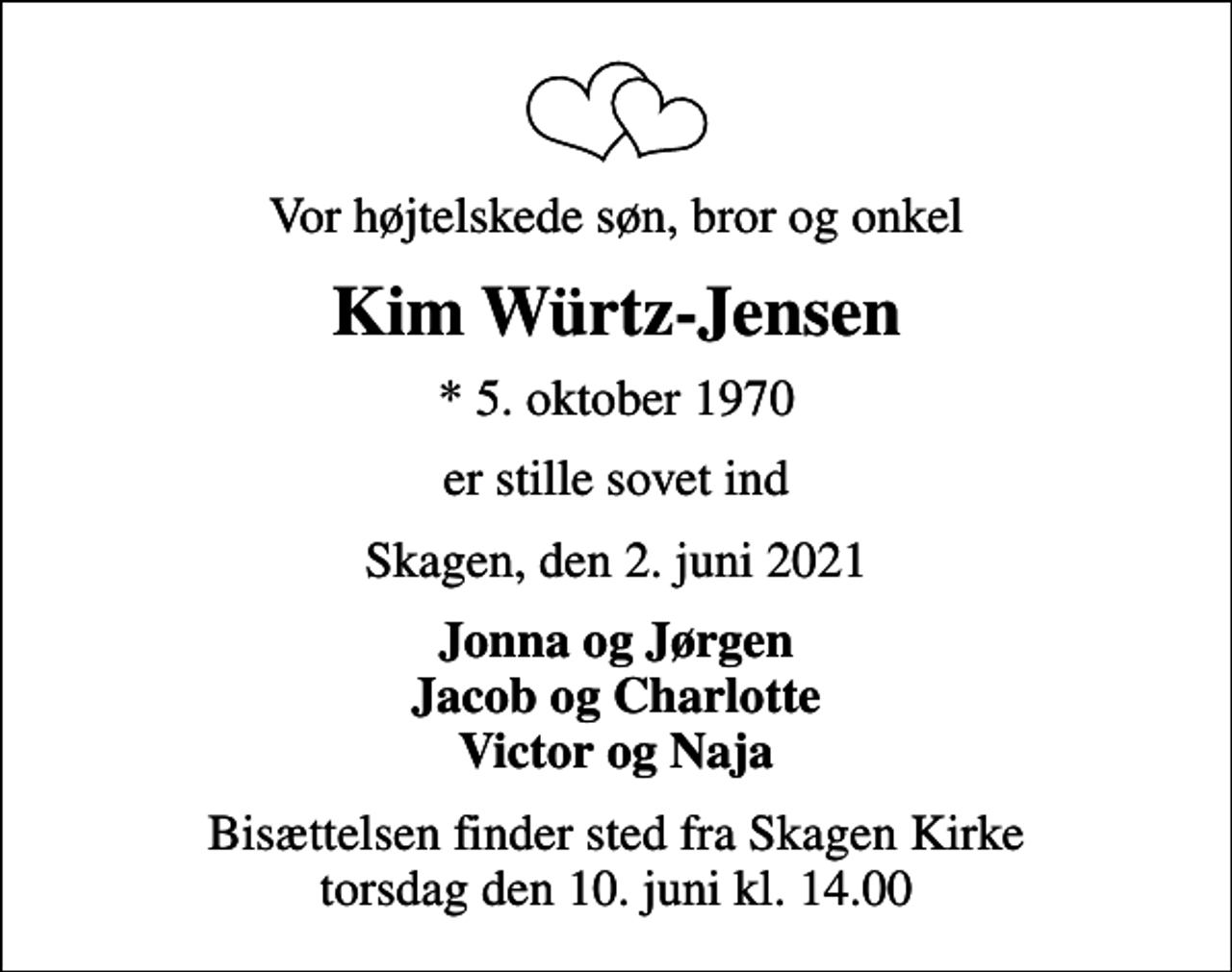 <p>Vor højtelskede søn, bror og onkel<br />Kim Würtz-Jensen<br />* 5. oktober 1970<br />er stille sovet ind<br />Skagen, den 2. juni 2021<br />Jonna og Jørgen Jacob og Charlotte Victor og Naja<br />Bisættelsen finder sted fra Skagen Kirke torsdag den 10. juni kl. 14.00</p>