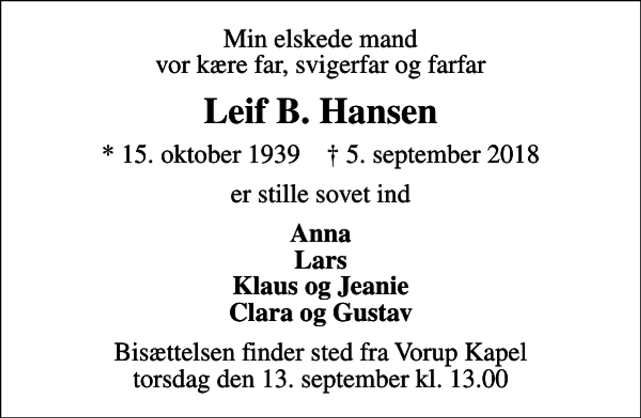 <p>Min elskede mand vor kære far, svigerfar og farfar<br />Leif B. Hansen<br />* 15. oktober 1939 ✝ 5. september 2018<br />er stille sovet ind<br />Anna Lars Klaus og Jeanie Clara og Gustav<br />Bisættelsen finder sted fra Vorup Kapel torsdag den 13. september kl. 13.00</p>