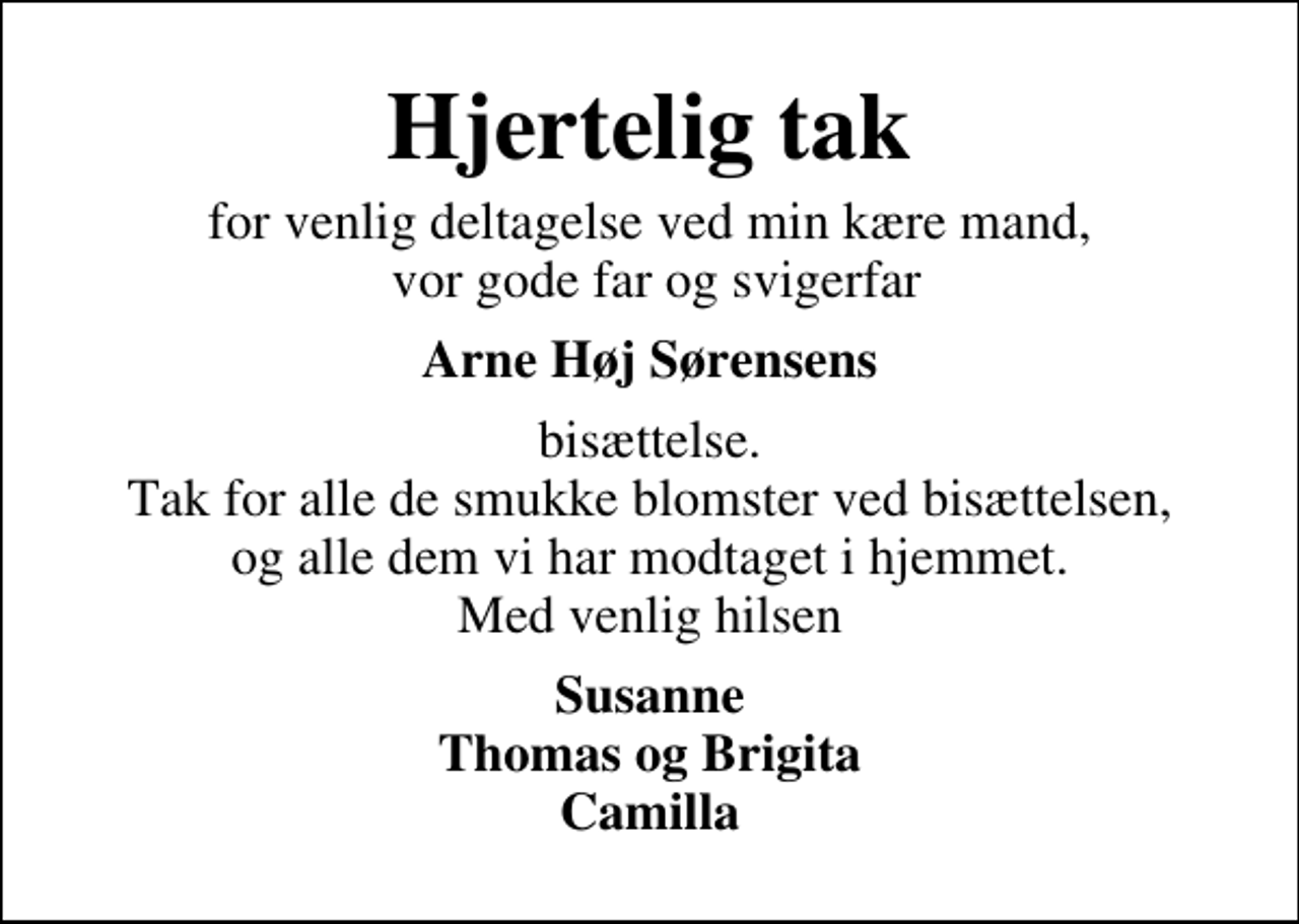<p>Hjertelig tak<br />for venlig deltagelse ved min kære mand, vor gode far og svigerfar<br />Arne Høj Sørensens<br />bisættelse. Tak for alle de smukke blomster ved bisættelsen, og alle dem vi har modtaget i hjemmet. Med venlig hilsen<br />Susanne Thomas og Brigita Camilla</p>