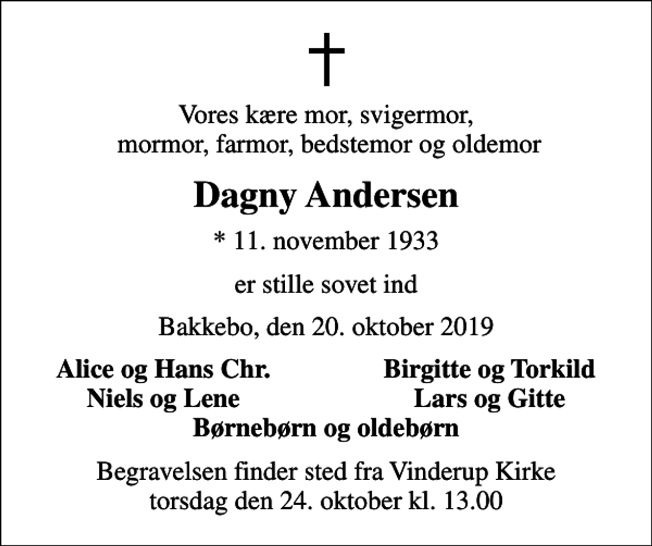 <p>Vores kære mor, svigermor, mormor, farmor, bedstemor og oldemor<br />Dagny Andersen<br />* 11. november 1933<br />er stille sovet ind<br />Bakkebo, den 20. oktober 2019<br />Alice og Hans Chr.<br />Birgitte og Torkild<br />Niels og Lene<br />Lars og Gitte<br />Begravelsen finder sted fra Vinderup Kirke torsdag den 24. oktober kl. 13.00</p>