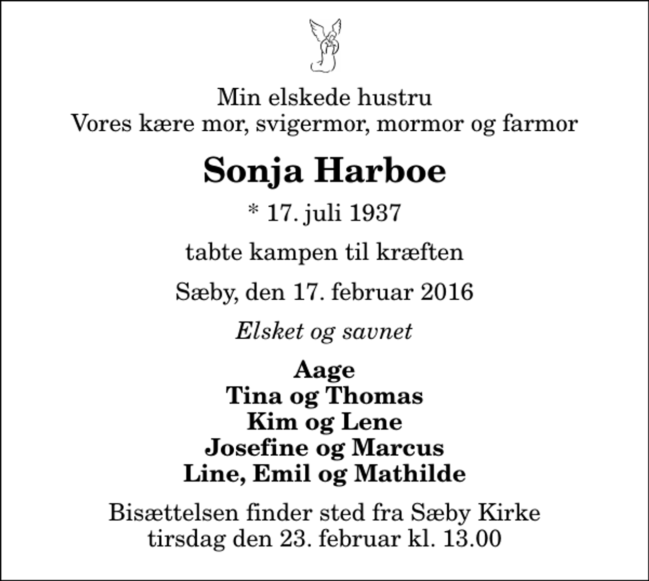 <p>Min elskede hustru Vores kære mor, svigermor, mormor og farmor<br />Sonja Harboe<br />* 17. juli 1937<br />tabte kampen til kræften<br />Sæby, den 17. februar 2016<br />Elsket og savnet<br />Aage Tina og Thomas Kim og Lene Josefine og Marcus Line, Emil og Mathilde<br />Bisættelsen finder sted fra Sæby Kirke tirsdag den 23. februar kl. 13.00</p>
