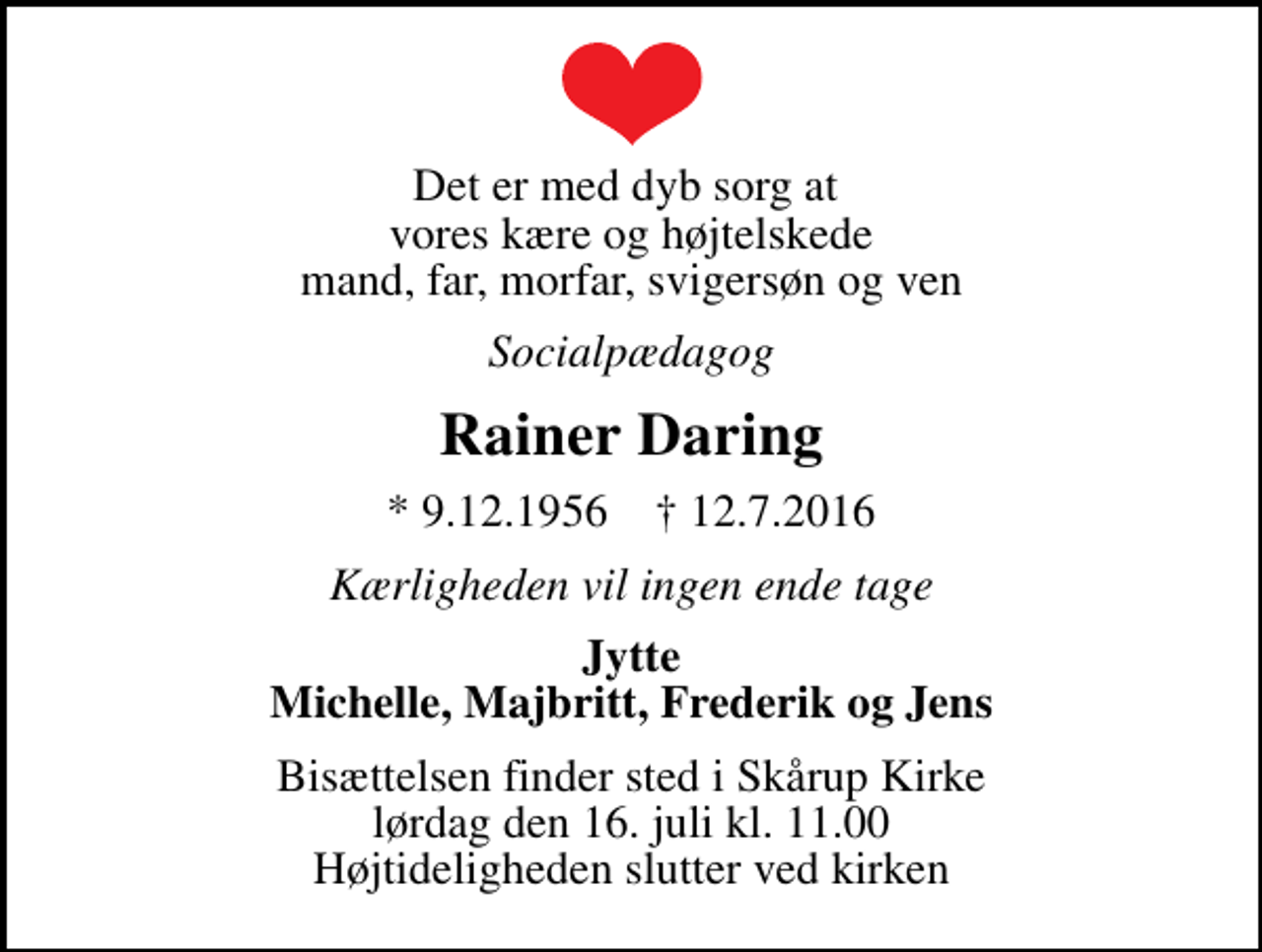 <p>Det er med dyb sorg at vores kære og højtelskede mand, far, morfar, svigersøn og ven<br />Socialpædagog<br />Rainer Daring<br />* 9.12.1956 ✝ 12.7.2016<br />Kærligheden vil ingen ende tage<br />Jytte Michelle, Majbritt, Frederik og Jens<br />Bisættelsen finder sted i Skårup Kirke lørdag den 16. juli kl. 11.00 Højtideligheden slutter ved kirken</p>