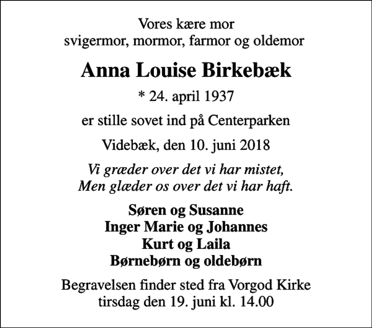 <p>Vores kære mor svigermor, mormor, farmor og oldemor<br />Anna Louise Birkebæk<br />* 24. april 1937<br />er stille sovet ind på Centerparken<br />Videbæk, den 10. juni 2018<br />Vi græder over det vi har mistet, Men glæder os over det vi har haft.<br />Søren og Susanne Inger Marie og Johannes Kurt og Laila Børnebørn og oldebørn<br />Begravelsen finder sted fra Vorgod Kirke tirsdag den 19. juni kl. 14.00</p>