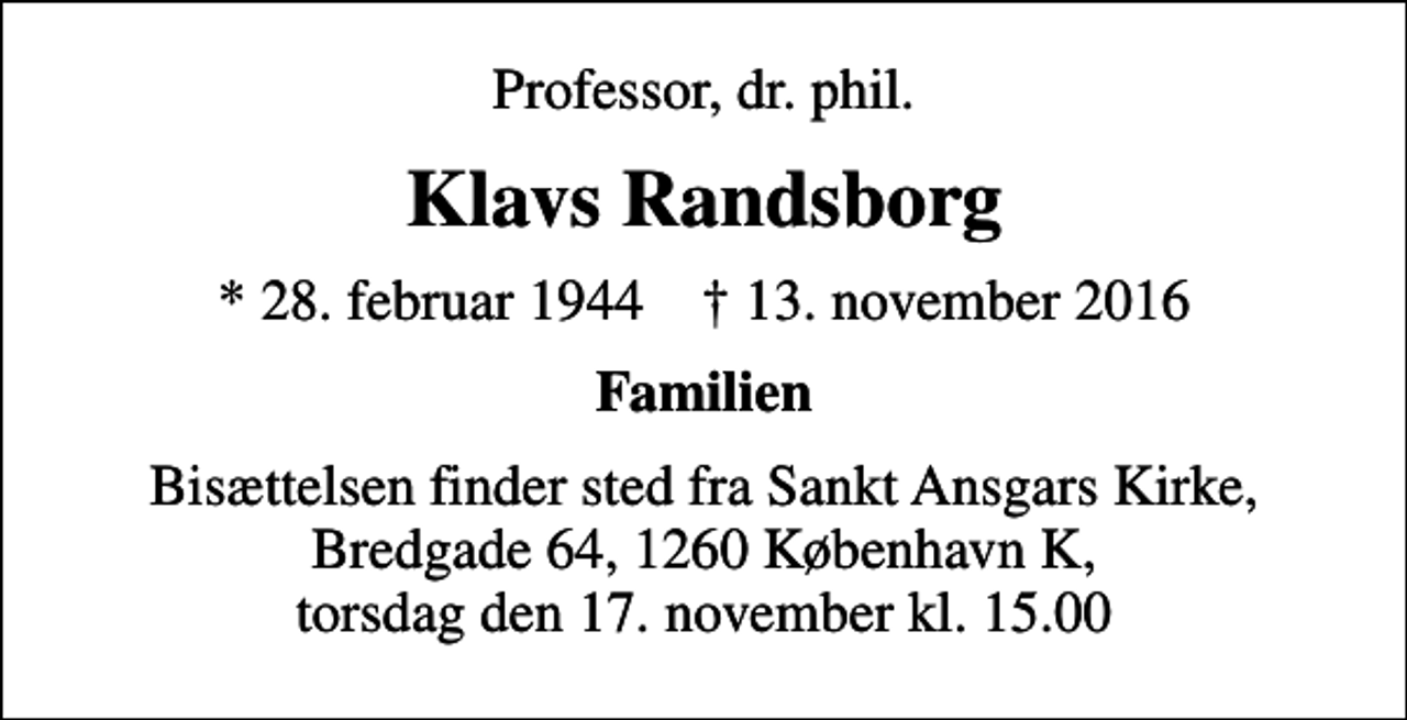 <p>Professor, dr. phil.<br />Klavs Randsborg<br />* 28. februar 1944 ✝ 13. november 2016<br />Familien<br />Bisættelsen finder sted fra Sankt Ansgars Kirke, Bredgade 64, 1260 København K, torsdag den 17. november kl. 15.00</p>