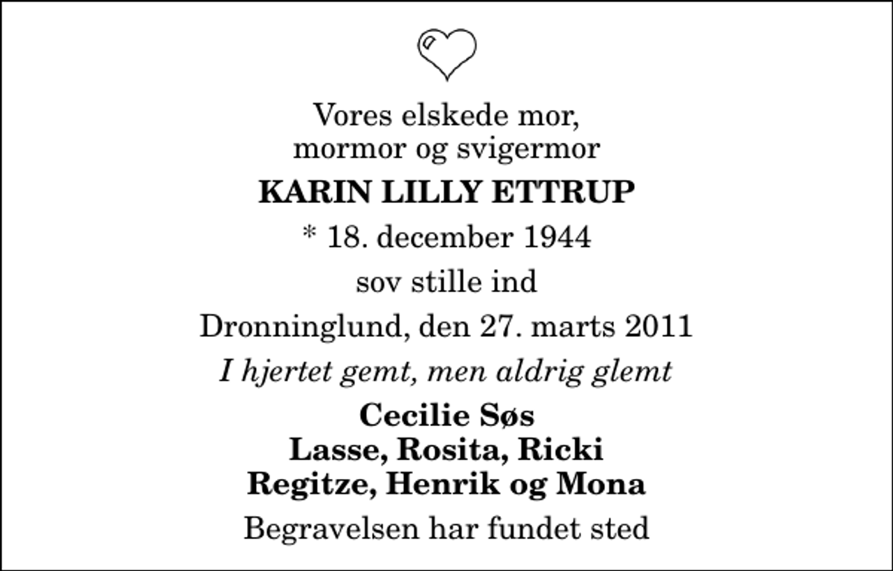 <p>Vores elskede mor, mormor og svigermor<br />Karin Lilly Ettrup<br />* 18. december 1944<br />sov stille ind<br />Dronninglund, den 27. marts 2011<br />I hjertet gemt, men aldrig glemt<br />Cecilie Søs Lasse, Rosita, Ricki Regitze, Henrik og Mona<br />Begravelsen har fundet sted</p>
