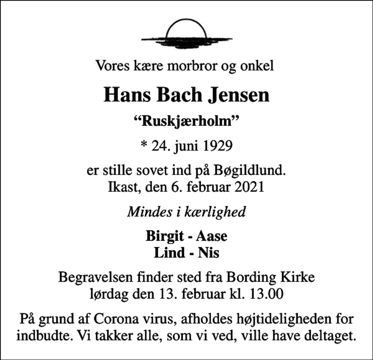 <p>Vores kære morbror og onkel<br />Hans Bach Jensen<br />Ruskjærholm<br />* 24. juni 1929<br />er stille sovet ind på Bøgildlund. Ikast, den 6. februar 2021<br />Mindes i kærlighed<br />Birgit - Aase Lind - Nis<br />Begravelsen finder sted fra Bording Kirke lørdag den 13. februar kl. 13.00<br />På grund af Corona virus, afholdes højtideligheden for indbudte. Vi takker alle, som vi ved, ville have deltaget.</p>