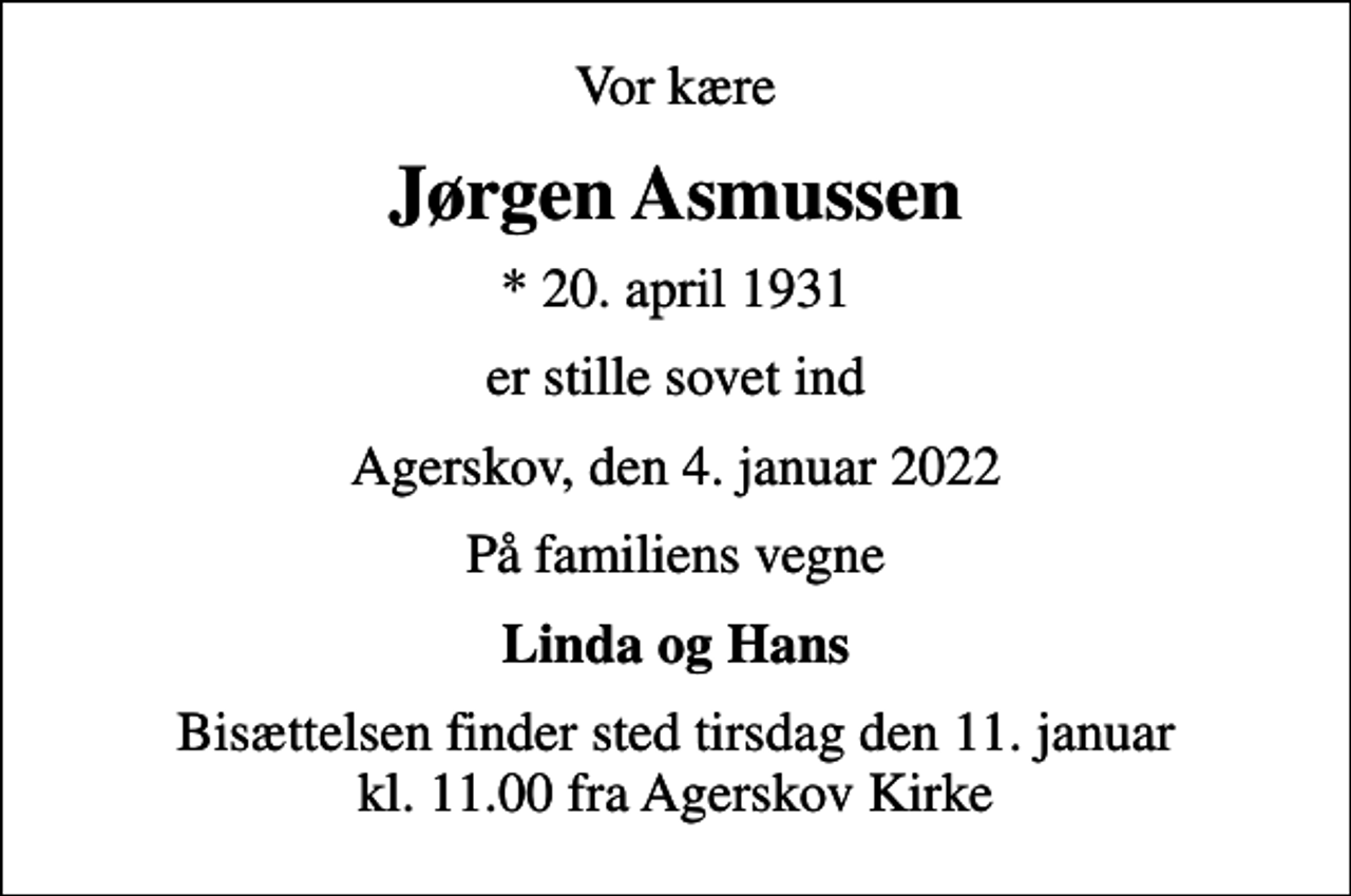<p>Vor kære<br />Jørgen Asmussen<br />* 20. april 1931<br />er stille sovet ind<br />Agerskov, den 4. januar 2022<br />På familiens vegne<br />Linda og Hans<br />Bisættelsen finder sted tirsdag den 11. januar kl. 11.00 fra Agerskov Kirke</p>