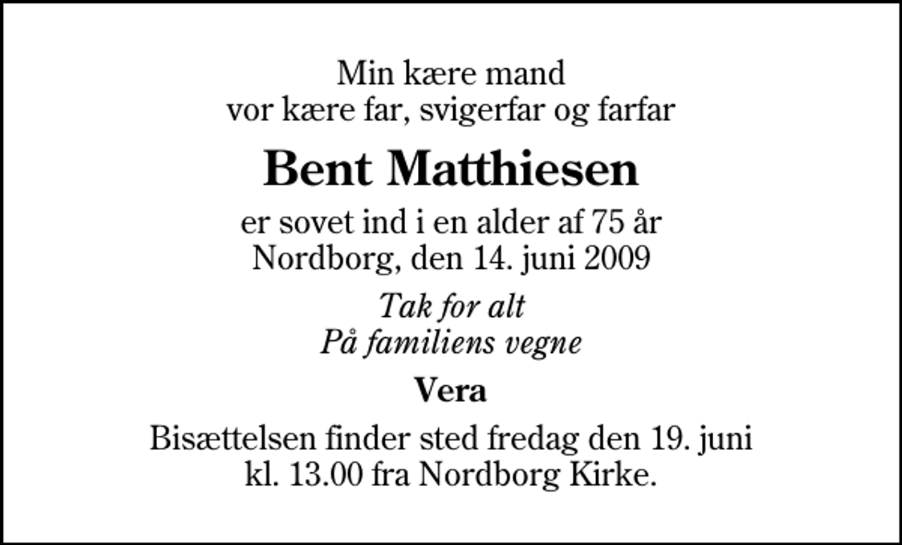 <p>Min kære mand vor kære far, svigerfar og farfar<br />Bent Matthiesen<br />er sovet ind i en alder af 75 år Nordborg, den 14. juni 2009<br />Tak for alt På familiens vegne<br />Vera<br />Bisættelsen finder sted fredag den 19. juni kl. 13.00 fra Nordborg Kirke</p>