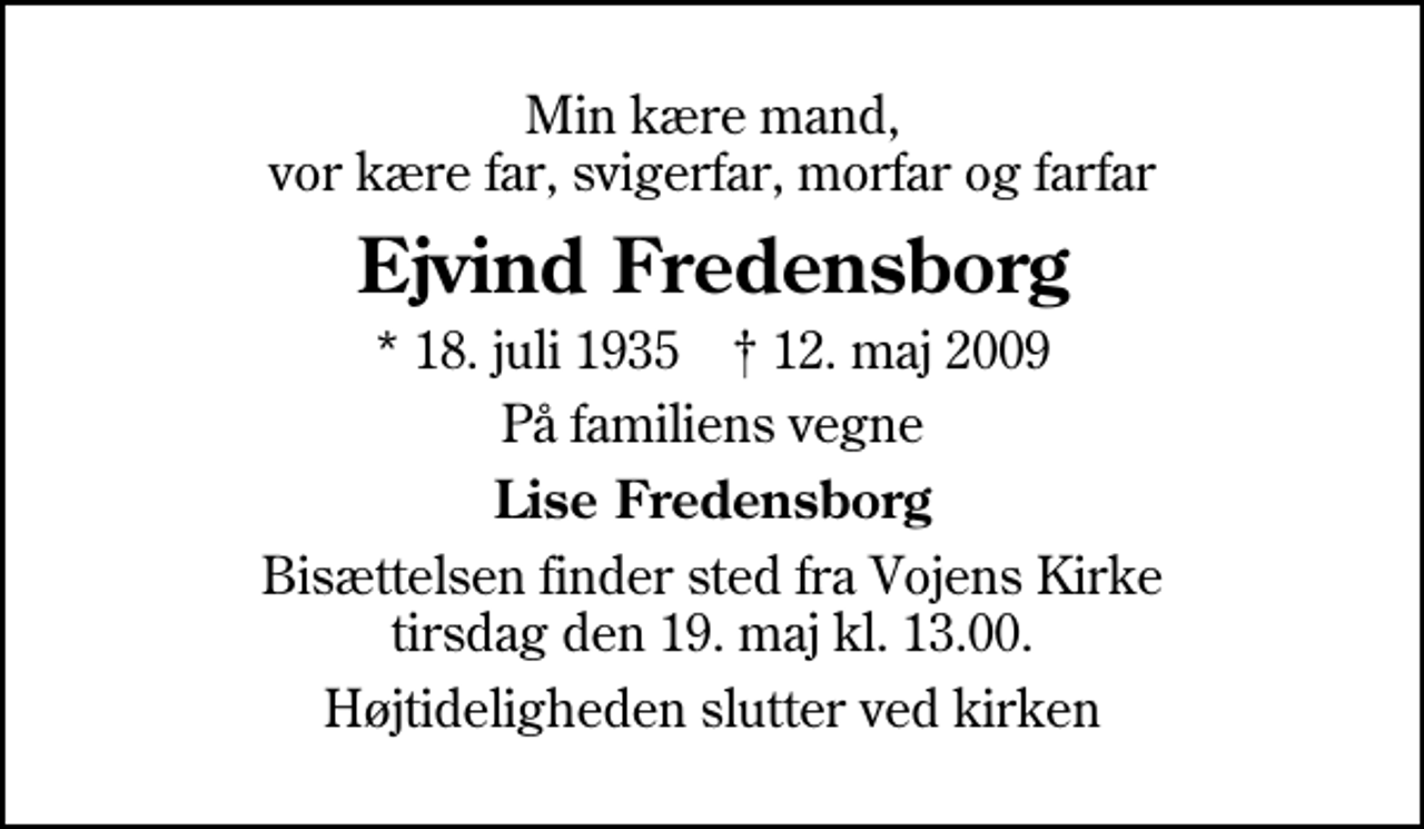 <p>Min kære mand, vor kære far, svigerfar, morfar og farfar<br />Ejvind Fredensborg<br />* 18. juli 1935 ✝ 12. maj 2009<br />På familiens vegne<br />Lise Fredensborg<br />Bisættelsen finder sted fra Vojens Kirke tirsdag den 19. maj kl. 13.00<br />Højtideligheden slutter ved kirken</p>