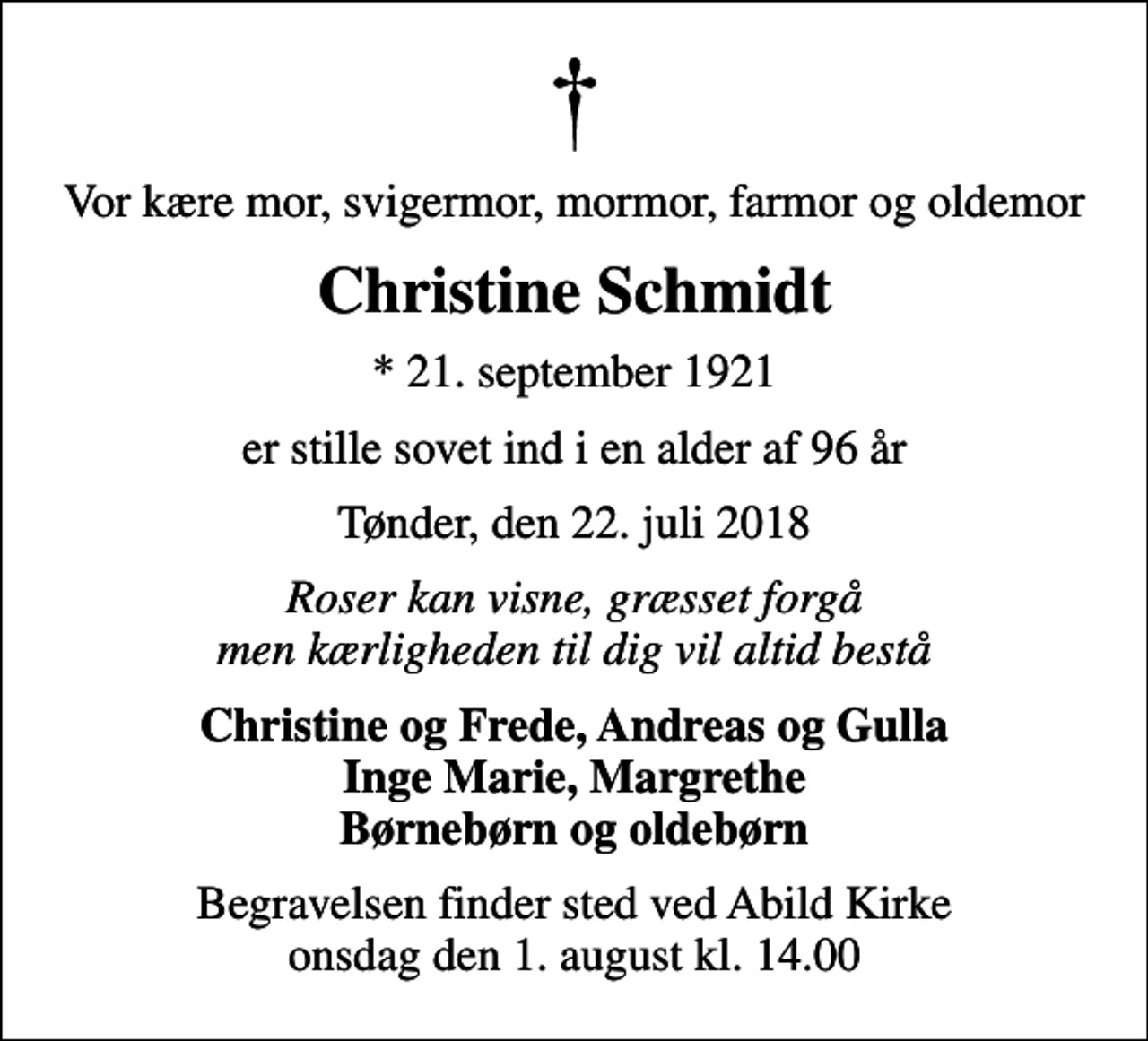 <p>Vor kære mor, svigermor, mormor, farmor og oldemor<br />Christine Schmidt<br />* 21. september 1921<br />er stille sovet ind i en alder af 96 år<br />Tønder, den 22. juli 2018<br />Roser kan visne, græsset forgå men kærligheden til dig vil altid bestå<br />Christine og Frede, Andreas og Gulla Inge Marie, Margrethe Børnebørn og oldebørn<br />Begravelsen finder sted ved Abild Kirke onsdag den 1. august kl. 14.00</p>