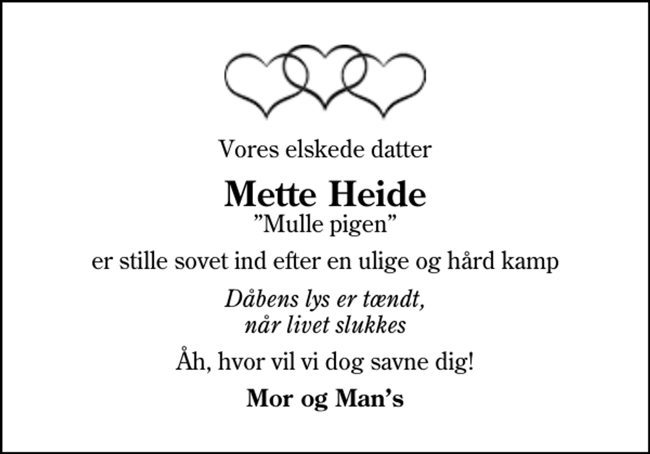 <p>Vores elskede datter<br />Mette Heide<br />Mulle pigen<br />er stille sovet ind efter en ulige og hård kamp<br />Dåbens lys er tændt, når livet slukkes<br />Åh, hvor vil vi dog savne dig!<br />Mor og Mans</p>