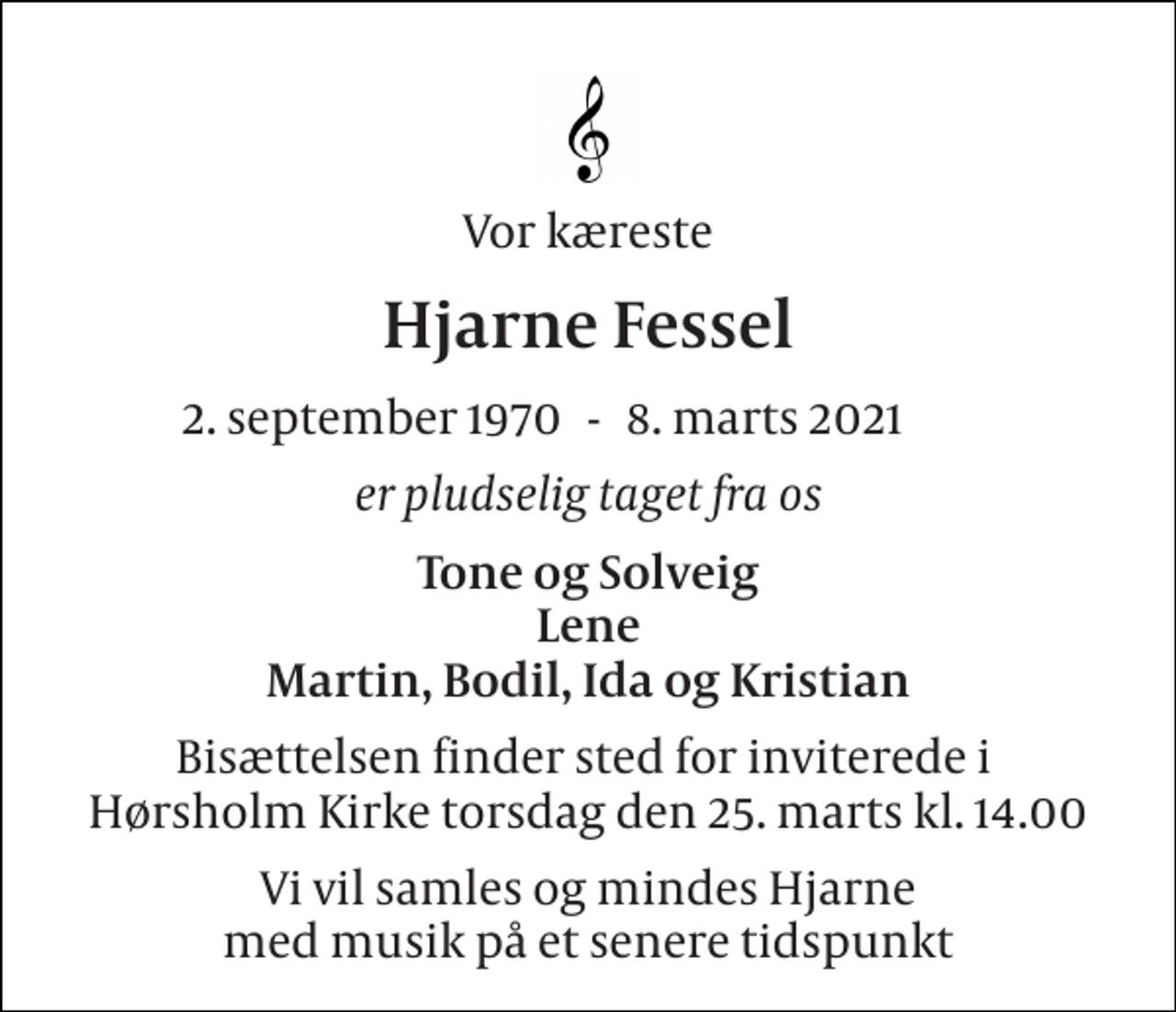 <p>Vor kæreste<br />Hjarne Fessel<br />2. september 1970​<br />8. marts 2021​<br />er pludselig taget fra os<br />Tone og Solveig Lene Martin, Bodil, Ida og Kristian<br />Bisættelsen finder sted for inviterede i Hørsholm Kirke torsdag den 25. marts kl. 14.00<br />Vi vil samles og mindes Hjarne med musik på et senere tidspunkt<br />-</p>